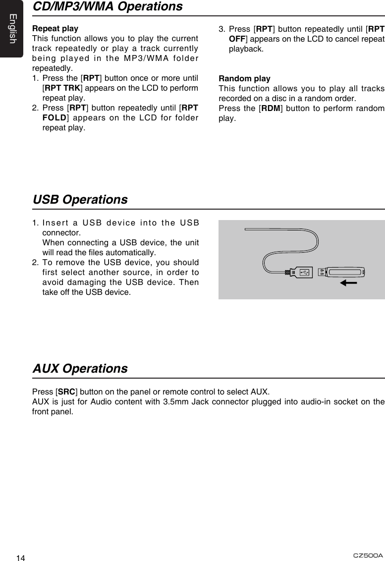 English14Repeat playThis function allows you to play the current track repeatedly or play a track currently being played in the MP3/WMA folder repeatedly.1.   Press the [RPT] button once or more until [RPT TRK] appears on the LCD to perform repeat play.2.  Press [RPT] button repeatedly until [RPT FOLD] appears on the LCD for folder repeat play.1.  Insert a USB device into the USB connector.   When connecting a USB device, the unit will read the les automatically.2.   To remove  the  USB device,  you should first select another source, in order to avoid damaging the USB device. Then take off the USB device.Press [SRC] button on the panel or remote control to select AUX.AUX is just for Audio content with 3.5mm Jack connector plugged into audio-in socket on the front panel.USB OperationsAUX OperationsCD/MP3/WMA Operations3.  Press [RPT] button repeatedly until [RPT OFF] appears on the LCD to cancel repeat playback. Random playThis function allows you to  play  all  tracks recorded on a disc in a random order.Press the [RDM] button to perform random play.