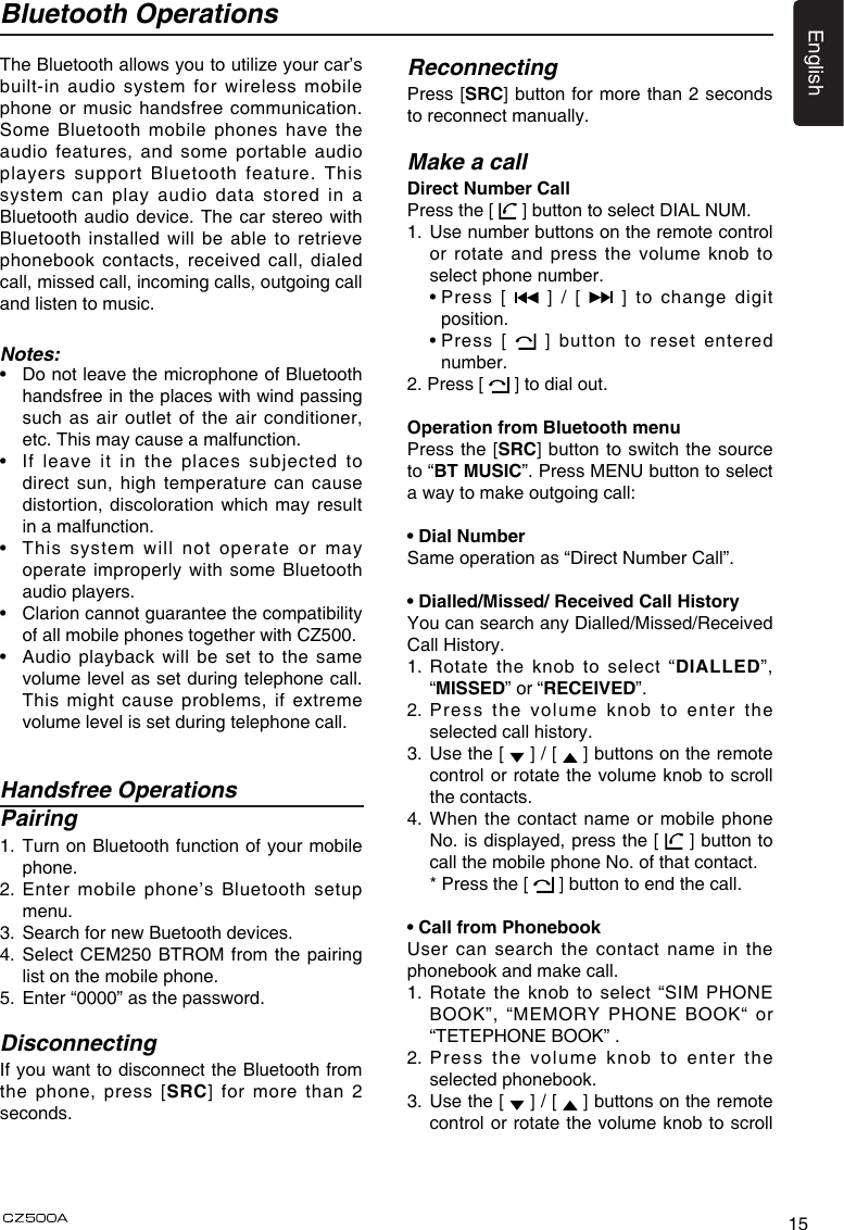 15EnglishBluetooth OperationsThe Bluetooth allows you to utilize your car’s built-in audio system for wireless mobile phone or music handsfree communication. Some Bluetooth mobile phones have the audio features, and some portable audio players support Bluetooth feature. This system  can  play  audio  data  stored  in  a Bluetooth audio device. The car stereo with Bluetooth installed will be able to retrieve phonebook contacts, received call, dialed call, missed call, incoming calls, outgoing call and listen to music.Notes:•   Do not leave the microphone of Bluetooth handsfree in the places with wind passing such as air outlet of the air conditioner, etc. This may cause a malfunction.•   If  leave  it  in  the  places  subjected  to direct sun, high temperature can cause distortion, discoloration which may result in a malfunction.•   This system will not operate or may operate improperly with some Bluetooth audio players.•   Clarion cannot guarantee the compatibility of all mobile phones together with CZ500.•   Audio playback will be set to the same volume level as set during telephone call. This might cause problems, if extreme volume level is set during telephone call.Handsfree OperationsPairing1.   Turn on Bluetooth function of your mobile phone.2.  Enter mobile phone’s Bluetooth setup menu.3.  Search for new Buetooth devices.4.   Select  CEM250  BTROM from the pairing list on the mobile phone.5.  Enter “0000” as the password.DisconnectingIf you want to disconnect the Bluetooth from the phone, press [SRC] for more than 2 seconds. ReconnectingPress [SRC] button for more than 2 seconds to reconnect manually.Make a callDirect Number CallPress the [   ] button to select DIAL NUM.1.   Use number buttons on the remote control or rotate and press the volume knob to select phone number.  •  Press  [   ] / [   ] to change digit position.  •  Press  [    ] button to reset entered number.2. Press [   ] to dial out.Operation from Bluetooth menuPress the [SRC] button to switch the source to “BT MUSIC”. Press MENU button to select a way to make outgoing call:• Dial NumberSame operation as “Direct Number Call”.• Dialled/Missed/ Received Call HistoryYou can search any Dialled/Missed/Received Call History.1.  Rotate  the  knob to select “DIALLED”, “MISSED” or “RECEIVED”.2.  Press the volume knob to enter the selected call history.3.   Use the [   ] / [   ] buttons on the remote control or rotate the volume knob to scroll the contacts.4.  When the contact name or mobile phone No. is displayed, press the [   ] button to call the mobile phone No. of that contact.  * Press the [   ] button to end the call.• Call from PhonebookUser can search the contact name in the phonebook and make call.1.  Rotate the knob to select “SIM PHONE BOOK”, “MEMORY PHONE BOOK“ or “TETEPHONE BOOK” .2.  Press the volume knob to enter the selected phonebook.3.   Use the [   ] / [   ] buttons on the remote control or rotate the volume knob to scroll 