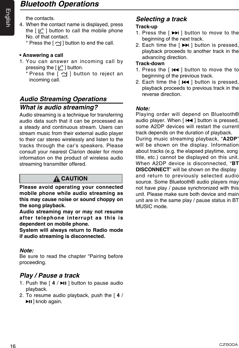 English16Bluetooth Operationsthe contacts.4.   When the contact name is displayed, press the [   ] button to call the mobile phone No. of that contact.  * Press the [   ] button to end the call.• Answering a call1.  You can  answer  an incoming call by pressing the [   ] button.  *  Press the [    ] button to reject an incoming call.Audio Streaming OperationsWhat is audio streaming?Audio streaming is a technique for transferring audio data such that it can be processed as a steady and continuous stream. Users can stream music from their external audio player to their car stereo wirelessly and listen to the tracks through the car’s speakers. Please consult your nearest Clarion dealer for more information on the product of wireless audio streaming transmitter offered.CAUTIONPlease avoid operating your connected mobile  phone while  audio streaming as this may cause noise or sound choppy on the song playback.Audio streaming may or may not resume aft er  t ele phon e  in terr upt  as  thi s  i s dependent on mobile phone.System will  always return to Radio  mode if audio streaming is disconnected.Note:Be sure to read the chapter “Pairing before proceeding.Play / Pause a track1.   Push the [ 4 /   ] button to pause audio playback.2.  To resume audio playback, push the [ 4 /  ] knob again.Selecting a trackTrack-up1.   Press  the  [   ] button to move to the beginning of the next track.2.   Each  time  the [   ]  button  is  pressed, playback proceeds to another track in the advancing direction.Track-down1.   Press  the  [    ] button to move the to beginning of the previous track.2.   Each  time  the [   ]  button  is  pressed, playback proceeds to previous track in the reverse direction.Note:Playing order will depend on Bluetooth® audio player. When [   ] button is pressed, some  A2DP devices will restart  the current track depends on the duration of playback.During music streaming playback, “A2DP” will be shown on the display. Information about tracks (e.g. the elapsed playtime, songtitle, etc.) cannot be displayed on this unit. When A2DP device is disconnected, “BT DISCONNECT” will be shown on the displayand return to previously selected audio source. Some Bluetooth® audio players may not have play / pause synchronized with this unit. Please make sure both device and main unit are in the same play / pause status in BT MUSIC mode.