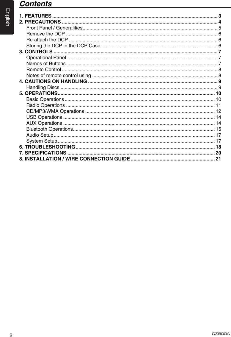 English2Contents1. FEATURES ........................................................................................................................ 32. PRECAUTIONS ................................................................................................................. 4Front Panel / Generalities .................................................................................................. 5Remove the DCP .............................................................................................................. 6Re-attach the DCP ............................................................................................................ 6Storing the DCP in the DCP Case ..................................................................................... 63. CONTROLS ....................................................................................................................... 7Operational Panel .............................................................................................................. 7Names of Buttons .............................................................................................................. 7Remote Control ................................................................................................................. 8Notes of remote control using ........................................................................................... 84. CAUTIONS ON HANDLING .............................................................................................. 9Handling Discs .................................................................................................................. 95. OPERATIONS .................................................................................................................. 10Basic Operations ............................................................................................................. 10Radio Operations ............................................................................................................ 11CD/MP3/WMA Operations .............................................................................................. 12USB Operations .............................................................................................................. 14AUX Operations .............................................................................................................. 14Bluetooth Operations ....................................................................................................... 15Audio Setup ..................................................................................................................... 17System Setup .................................................................................................................. 176. TROUBLESHOOTING ..................................................................................................... 187. SPECIFICATIONS ........................................................................................................... 208.  INSTALLATION / WIRE CONNECTION GUIDE ............................................................. 21