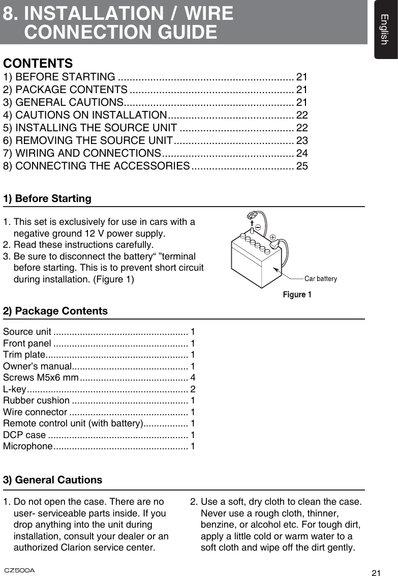 21English8.  INSTALLATION / WIRE CONNECTION GUIDE1) Before Starting1. This set is exclusively for use in cars with a   negative ground 12 V power supply.2. Read these instructions carefully.3. Be sure to disconnect the battery“ ”terminal   before starting. This is to prevent short circuits   during installation. (Figure 1)Source unit ................................................... 1Front panel ................................................... 1Trim plate...................................................... 1Owner’s manual............................................ 1Screws M5x6 mm ......................................... 4L-key ............................................................. 2Rubber cushion ............................................ 1Wire connector ............................................. 1Remote control unit (with battery)................. 1DCP case ..................................................... 1Microphone ................................................... 12) Package Contents3) General Cautions1. Do not open the case. There are no    user- serviceable parts inside. If you    drop anything into the unit during   installation, consult your dealer or an    authorized Clarion service center.2.  Use a soft, dry cloth to clean the case.  Never use a rough cloth, thinner, benzine, or alcohol etc. For tough dirt,  apply a little cold or warm water to a soft cloth and wipe off the dirt gently.CONTENTS1) BEFORE STARTING ............................................................ 212) PACKAGE CONTENTS ........................................................ 213) GENERAL CAUTIONS.......................................................... 214) CAUTIONS ON INSTALLATION ........................................... 225) INSTALLING THE SOURCE UNIT ....................................... 226) REMOVING THE SOURCE UNIT ......................................... 237) WIRING AND CONNECTIONS ............................................. 248) CONNECTING THE ACCESSORIES ................................... 25