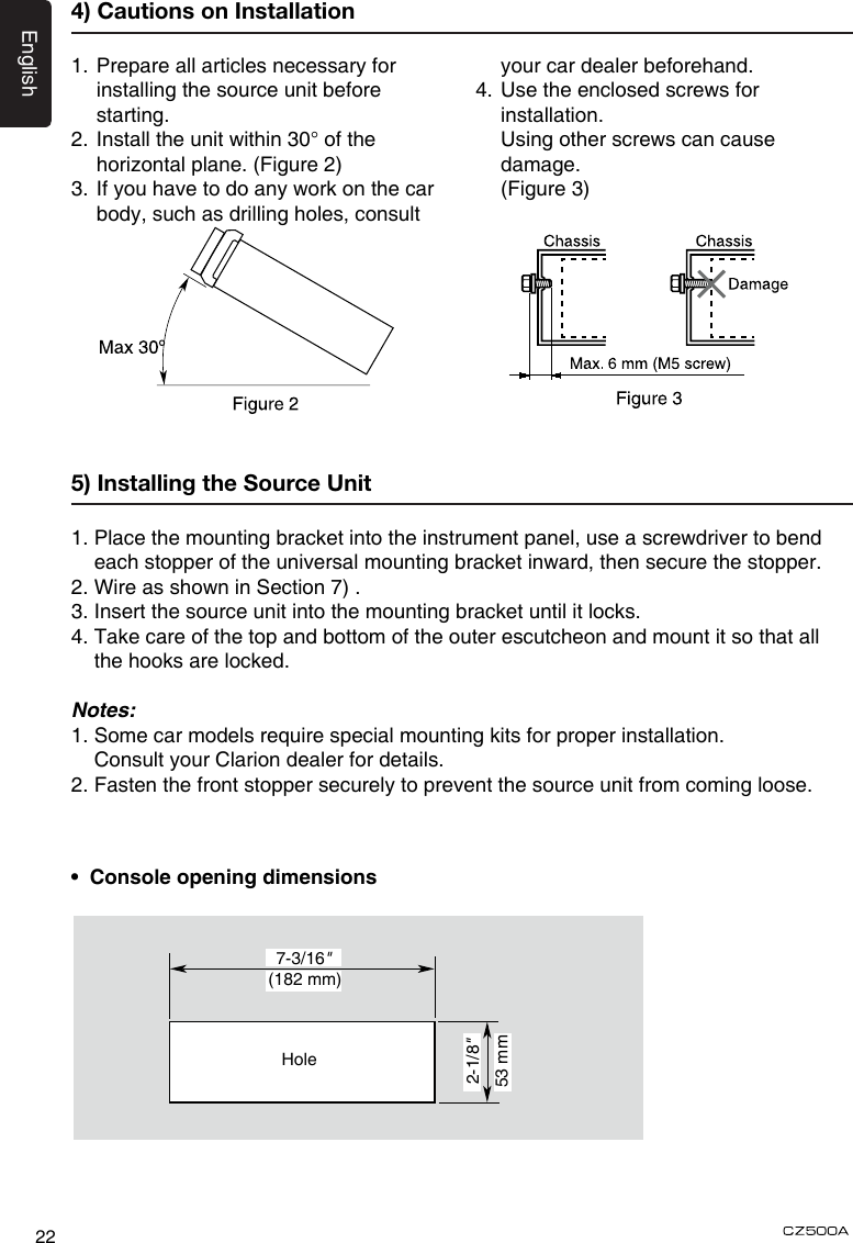 English224) Cautions on Installation1.  Prepare all articles necessary for installing the source unit before starting.2. Install the unit within 30° of the  horizontal plane. (Figure 2)3.  If you have to do any work on the car body, such as drilling holes, consult your car dealer beforehand.4.  Use the enclosed screws for installation.    Using other screws can cause damage.   (Figure 3)5) Installing the Source Unit1.  Place the mounting bracket into the instrument panel, use a screwdriver to bend each stopper of the universal mounting bracket inward, then secure the stopper.2. Wire as shown in Section 7) .3. Insert the source unit into the mounting bracket until it locks.4.  Take care of the top and bottom of the outer escutcheon and mount it so that all the hooks are locked.Notes:1. Some car models require special mounting kits for proper installation.   Consult your Clarion dealer for details.2. Fasten the front stopper securely to prevent the source unit from coming loose.•  Console opening dimensions(182 mm)7-3/16&quot;2-1/8&quot;Hole53 mm