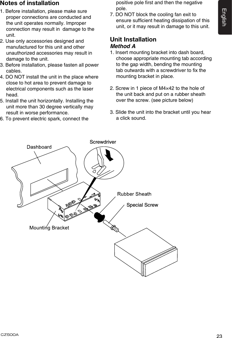 23EnglishNotes of installation1. Before installation, please make sure proper connections are conducted and the unit operates normally. Improper connection may result in  damage to the unit.2. Use only accessories designed and manufactured for this unit and other unauthorized accessories may result in damage to the unit.3. Before installation, please fasten all power cables.4. DO NOT install the unit in the place where close to hot area to prevent damage to electrical components such as the laser head. 5. Install the unit horizontally. Installing the unit more than 30 degree vertically may result in worse performance.6. To prevent electric spark, connect the positive pole rst and then the negative pole.7. DO NOT block the cooling fan exit to ensure sufcient heating dissipation of this unit, or it may result in damage to this unit.Unit InstallationMethod A1. Insert mounting bracket into dash board, choose appropriate mounting tab according to the gap width, bending the mounting tab outwards with a screwdriver to x the mounting bracket in place. 2. Screw in 1 piece of M4×42 to the hole of the unit back and put on a rubber sheath over the screw. (see picture below)3. Slide the unit into the bracket until you hear a click sound.6Special ScrewScrewdriver