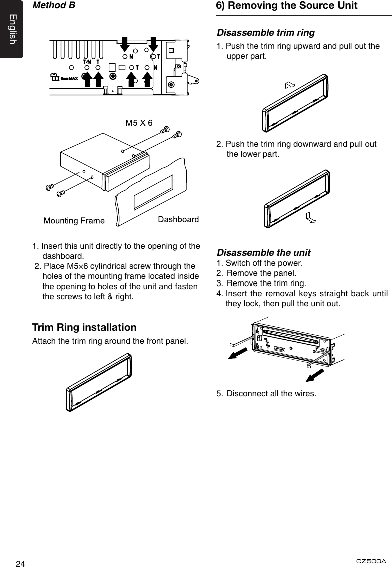 English24Method B6Special ScrewScrewdriver6Special ScrewScrewdriver1. Insert this unit directly to the opening of the dashboard. 2. Place M5×6 cylindrical screw through the holes of the mounting frame located inside the opening to holes of the unit and fasten the screws to left &amp; right.Trim Ring installationAttach the trim ring around the front panel.Disassemble trim ring1. Push the trim ring upward and pull out the upper part.2. Push the trim ring downward and pull out the lower part.Disassemble the unit1. Switch off the power.2.  Remove the panel. 3.  Remove the trim ring.4.  Insert the removal keys straight back until they lock, then pull the unit out. 5.  Disconnect all the wires.6) Removing the Source Unit