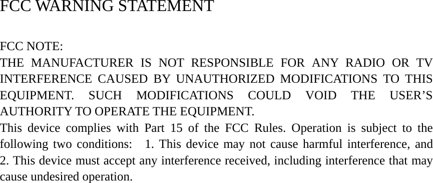 FCC WARNING STATEMENT     FCC NOTE:    THE MANUFACTURER IS NOT RESPONSIBLE FOR ANY RADIO OR TV INTERFERENCE CAUSED BY UNAUTHORIZED MODIFICATIONS TO THIS EQUIPMENT. SUCH MODIFICATIONS COULD VOID THE USER’S AUTHORITY TO OPERATE THE EQUIPMENT.    This device complies with Part 15 of the FCC Rules. Operation is subject to the following two conditions:  1. This device may not cause harmful interference, and  2. This device must accept any interference received, including interference that may cause undesired operation. 