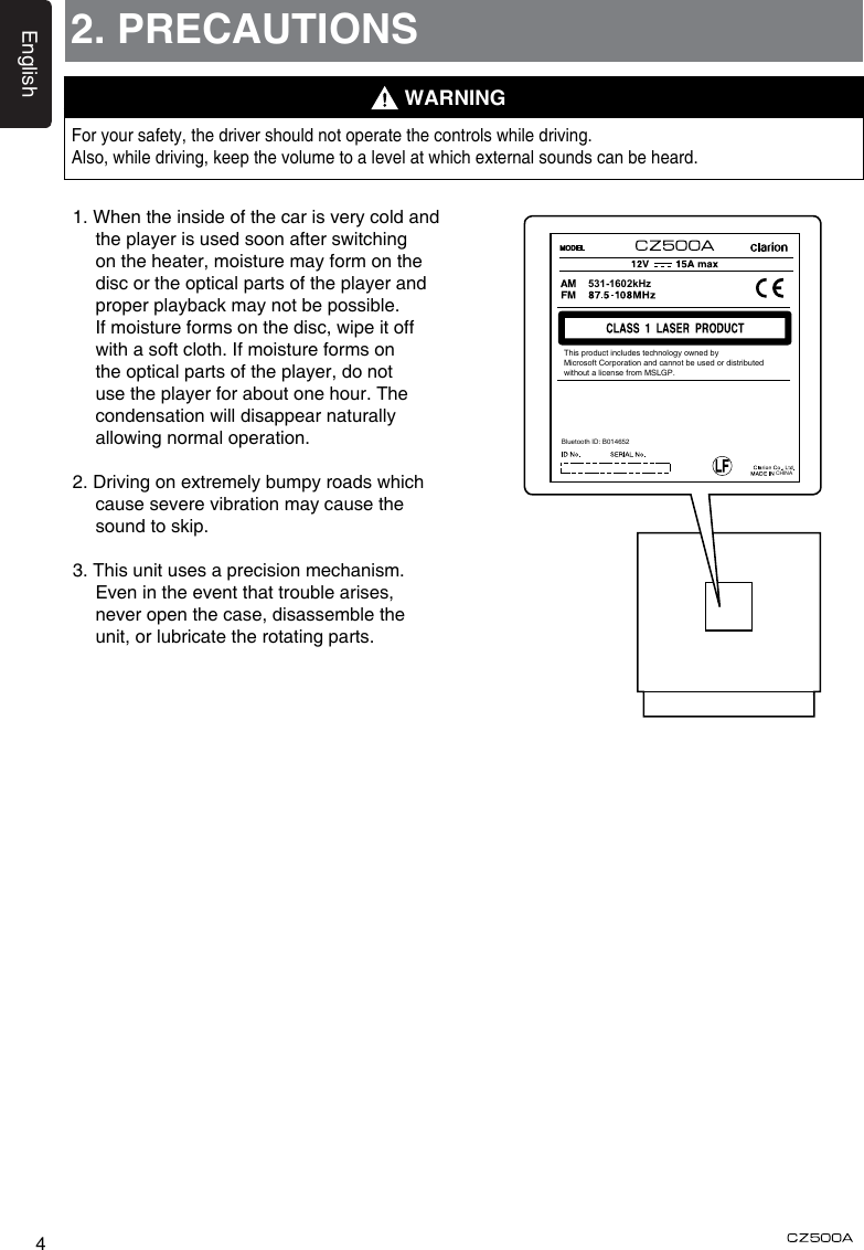 English42. PRECAUTIONSFor your safety, the driver should not operate the controls while driving. Also, while driving, keep the volume to a level at which external sounds can be heard.1. When the inside of the car is very cold and the player is used soon after switching on the heater, moisture may form on the disc or the optical parts of the player and proper playback may not be possible. If moisture forms on the disc, wipe it off with a soft cloth. If moisture forms on the optical parts of the player, do not use the player for about one hour. The condensation will disappear naturally allowing normal operation.2. Driving on extremely bumpy roads which cause severe vibration may cause the sound to skip.3. This unit uses a precision mechanism. Even in the event that trouble arises, never open the case, disassemble the unit, or lubricate the rotating parts.WARNINGCHINA531-1602kHzBluetooth ID: B014652This product includes technology owned byMicrosoft Corporation and cannot be used or distributedwithout a license from MSLGP.