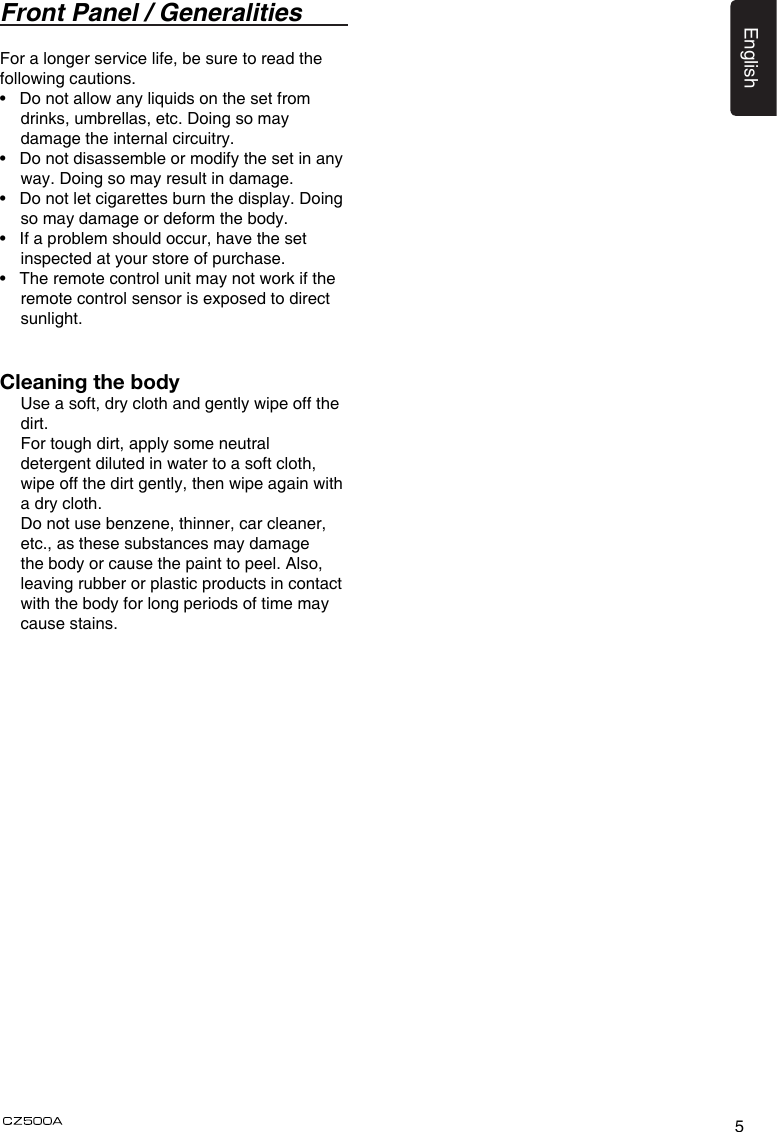 5EnglishFront Panel / GeneralitiesFor a longer service life, be sure to read the following cautions.•   Do not allow any liquids on the set from drinks, umbrellas, etc. Doing so may damage the internal circuitry.•   Do not disassemble or modify the set in any way. Doing so may result in damage.•   Do not let cigarettes burn the display. Doing so may damage or deform the body.•   If a problem should occur, have the set inspected at your store of purchase.•   The remote control unit may not work if the remote control sensor is exposed to direct sunlight.Cleaning the body  Use a soft, dry cloth and gently wipe off the dirt.   For tough dirt, apply some neutral detergent diluted in water to a soft cloth, wipe off the dirt gently, then wipe again with a dry cloth.   Do not use benzene, thinner, car cleaner, etc., as these substances may damage the body or cause the paint to peel. Also, leaving rubber or plastic products in contact with the body for long periods of time may cause stains.