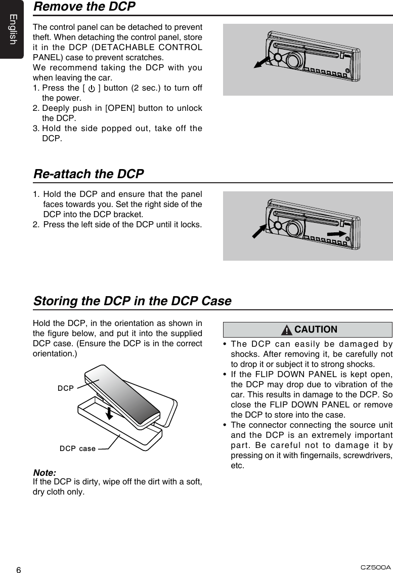 English6Remove the DCPThe control panel can be detached to prevent theft. When detaching the control panel, store it in the DCP (DETACHABLE CONTROL PANEL) case to prevent scratches.We recommend taking the DCP with you when leaving the car.1.  Press the [  ] button (2 sec.) to turn off the power.2.   Deeply push in [OPEN] button  to  unlock the DCP.3.  Hold the  side  popped out, take off the DCP.Re-attach the DCP1.  Hold  the  DCP and ensure that the  panel faces towards you. Set the right side of the DCP into the DCP bracket. 2.  Press the left side of the DCP until it locks.Hold the DCP, in the orientation as shown in the gure below, and put it into the supplied DCP case. (Ensure the DCP is in the correct orientation.)Storing the DCP in the DCP CaseCAUTION•   The DCP can easily be damaged by shocks. After removing it, be carefully not to drop it or subject it to strong shocks.•   If  the  FLIP  DOWN  PANEL  is  kept open, the DCP may drop due to vibration of the car. This results in damage to the DCP. So close the FLIP DOWN PANEL or remove the DCP to store into the case.•   The connector connecting the source unit and the DCP is an extremely important part. Be careful not to damage it by pressing on it with ngernails, screwdrivers, etc.Note:If the DCP is dirty, wipe off the dirt with a soft, dry cloth only.DCPDCP case