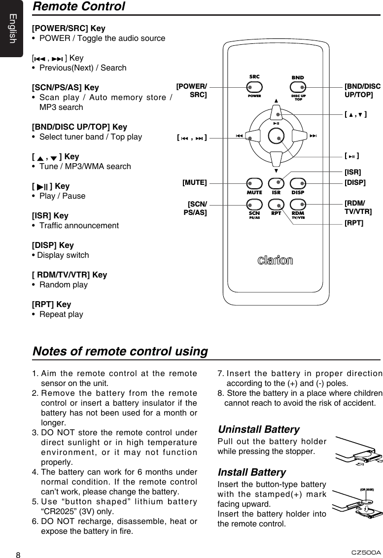 English8Remote ControlNotes of remote control usingUninstall BatteryPull out the battery holder while pressing the stopper. Install Battery Insert the button-type battery with the stamped(+) mark facing upward.Insert the battery holder into the remote control.1.  Aim the remote control at the remote sensor on the unit.2.  Remove the battery from the remote control or insert a battery insulator if the battery has not been used for a month or longer.3.  DO  NOT store the remote  control  under direct sunlight or in high temperature environment, or it may not function properly.4.  The battery can work for 6 months under normal condition. If the remote control can’t work, please change the battery.5.  Use “button shaped” lithium battery “CR2025” (3V) only.6.  DO NOT recharge, disassemble, heat or expose the battery in re.[POWER/SRC] Key•  POWER / Toggle the audio source[ ,   ] Key•  Previous(Next) / Search[SCN/PS/AS] Key•   Scan  play  /  Auto  memory  store / MP3 search[BND/DISC UP/TOP] Key•  Select tuner band / Top play[   ,   ] Key•  Tune / MP3/WMA search[   ] Key•  Play / Pause[ISR] Key•  Trafc announcement [DISP] Key• Display switch[ RDM/TV/VTR] Key•  Random play[RPT] Key•  Repeat play[    ,    ][     ]SRCPOWERDISC UPTOPBNDMUTEDISPISRSCNPS/ASTV/VTRRDMRPT[POWER/SRC][BND/DISC UP/TOP][DISP][ISR][RDM/TV/VTR][RPT][      ,      ][MUTE][SCN/PS/AS](CR2025)7.  Insert the battery in proper direction according to the (+) and (-) poles.8.  Store the battery in a place where children cannot reach to avoid the risk of accident.