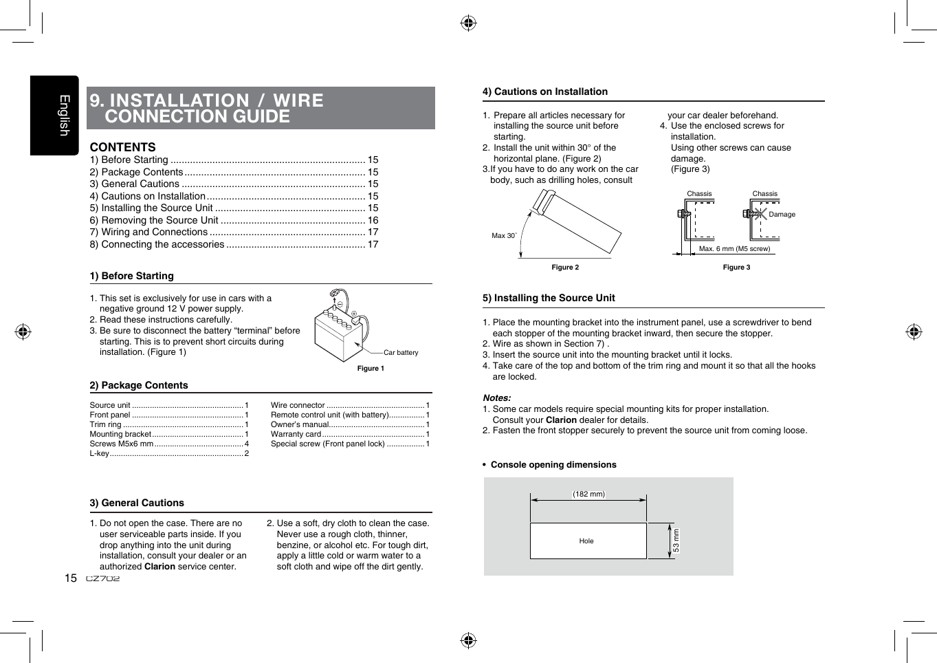 English15CZ7029.  INSTALLATION / WIRE CONNECTION GUIDE1) Before Starting1.  This set is exclusively for use in cars with a negative ground 12 V power supply.2. Read these instructions carefully.3.  Be sure to disconnect the battery “terminal” before starting. This is to prevent short circuits during installation. (Figure 1)2) Package Contents3) General Cautions1.  Do not open the case. There are no user serviceable parts inside. If you drop anything into the unit during    installation, consult your dealer or an authorized Clarion service center.2.  Use a soft, dry cloth to clean the case.  Never use a rough cloth, thinner, benzine, or alcohol etc. For tough dirt,  apply a little cold or warm water to a soft cloth and wipe off the dirt gently.CONTENTS1) Before Starting ...................................................................... 152) Package Contents ................................................................. 153) General Cautions .................................................................. 154) Cautions on Installation ......................................................... 155) Installing the Source Unit ...................................................... 156) Removing the Source Unit .................................................... 167) Wiring and Connections ........................................................ 178) Connecting the accessories .................................................. 17Car batteryFigure 1Source unit .................................................. 1Front panel .................................................. 1Trim ring ...................................................... 1Mounting bracket ......................................... 1Screws M5x6 mm ........................................ 4L-key ............................................................ 2Wire connector ............................................ 1Remote control unit (with battery)................ 1Owner’s manual........................................... 1Warranty card .............................................. 1Special screw (Front panel lock) ................. 14) Cautions on Installation1.  Prepare all articles necessary for installing the source unit before starting.2. Install the unit within 30° of the  horizontal plane. (Figure 2)3.  If you have to do any work on the car body, such as drilling holes, consult your car dealer beforehand.4.  Use the enclosed screws for installation.    Using other screws can cause damage.   (Figure 3)5) Installing the Source Unit1.  Place the mounting bracket into the instrument panel, use a screwdriver to bend each stopper of the mounting bracket inward, then secure the stopper.2. Wire as shown in Section 7) .3. Insert the source unit into the mounting bracket until it locks.4.  Take care of the top and bottom of the trim ring and mount it so that all the hooks are locked.Notes:1. Some car models require special mounting kits for proper installation.   Consult your Clarion dealer for details.2. Fasten the front stopper securely to prevent the source unit from coming loose.•  Console opening dimensions(182 mm)53 mmHoleMax 30˚Chassis ChassisDamageMax. 6 mm (M5 screw)Figure 2 Figure 3