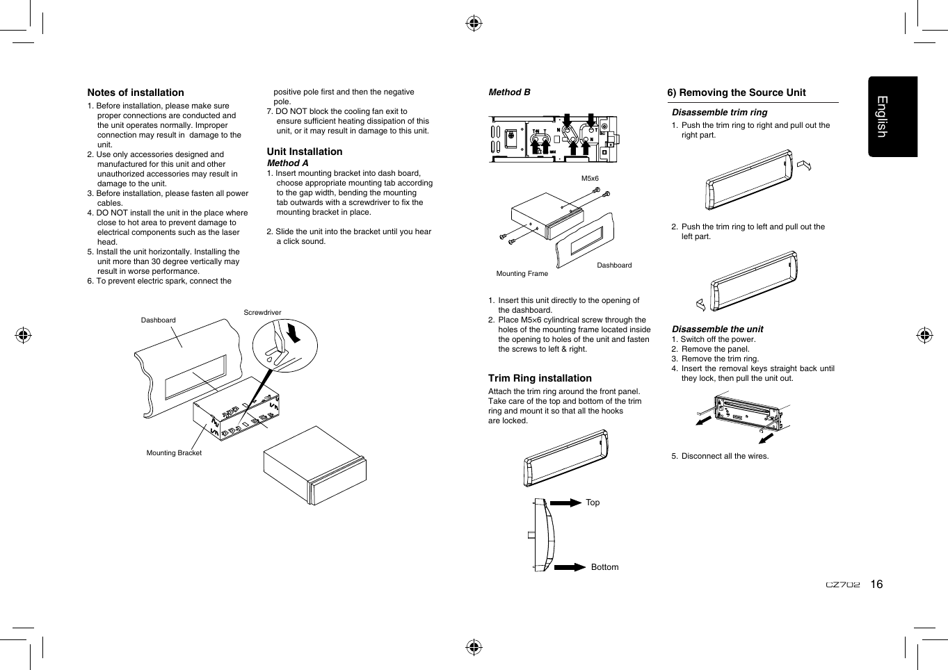 English16CZ702Notes of installation1. Before installation, please make sure proper connections are conducted and the unit operates normally. Improper connection may result in  damage to the unit.2. Use only accessories designed and manufactured for this unit and other unauthorized accessories may result in damage to the unit.3. Before installation, please fasten all power cables.4. DO NOT install the unit in the place where close to hot area to prevent damage to electrical components such as the laser head. 5. Install the unit horizontally. Installing the unit more than 30 degree vertically may result in worse performance.6. To prevent electric spark, connect the positive pole rst and then the negative pole.7. DO NOT block the cooling fan exit to ensure sufcient heating dissipation of this unit, or it may result in damage to this unit.Unit InstallationMethod A1. Insert mounting bracket into dash board, choose appropriate mounting tab according to the gap width, bending the mounting tab outwards with a screwdriver to x the mounting bracket in place. 2. Slide the unit into the bracket until you hear a click sound.DashboardMounting BracketScrewdriverDisassemble trim ring1.  Push the trim ring to right and pull out the right part.               2.  Push the trim ring to left and pull out the left part.           Disassemble the unit1. Switch off the power.2.  Remove the panel. 3.  Remove the trim ring.4.   Insert the removal keys straight back until they lock, then pull the unit out. 5.  Disconnect all the wires.Method B 6) Removing the Source UnitMounting FrameDashboardM5x61.  Insert this unit directly to the opening of the dashboard.2.   Place M5×6 cylindrical screw through the holes of the mounting frame located inside the opening to holes of the unit and fasten the screws to left &amp; right.Trim Ring installationAttach the trim ring around the front panel.Take care of the top and bottom of the trim ring and mount it so that all the hooks are locked.TopBottom
