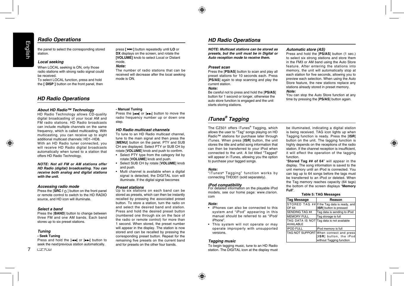 English7CZ702the panel to select the corresponding stored station.Local seekingWhen LOCAL seeking is ON, only those radio stations with strong radio signal could be received.To select LOCAL function, press and hold the [ DISP ] button on the front panel, then press [   ] button repeatedly until LO or DX displays on the screen, and rotate the [VOLUME] knob to select Local or Distant mode.Note:The number of radio stations that  can be received will decrease after the local seeking mode is ON.Radio OperationsAbout HD Radio™ TechnologyHD Radio Technology allows CD-quality digital broadcasting of your local AM  and FM radio stations. HD Radio broadcasts can include multiple channels on the same frequency, which is called multicasting. With multicasting, you can receive up to  eight additional multicast channels: HD1~HD8. With an HD Radio tuner connected,  you will receive HD Radio digital broadcasts automatically when tuned to a station  that offers HD Radio Technology. NOTE: Not all FM or AM  stations offer HD Radio (digital) broadcasting. You can receive both analog and digital stations with the unit.Accessing radio modePress the [SRC /   ] button on the front panel or remote control to switch to the HD RADIO source, and HD icon will illuminate.Select a bandPress the [BAND] button to change between three FM and one AM bands.  Each band stores up to six preset stations.Tuning- Seek TuningPress  and  hold the [ ]  or  [ ]  button  to seek the next/previous station automatically. HD Radio OperationsHD Radio Operations- Manual TuningPress the [ ] or [ ] button to  move the radio frequency number up or down  one step.HD Radio multicast channelsTo tune to an HD Radio  multicast channel, tune to the main signal and  then press the [MENU] button on the panel. PTY  and SUB CH are displayed. Select PTY or SUB CH by rotate [VOLUME] knob and push to conrm.•    Select PTY type from the category  list by rotate [VOLUME] knob and push.•    Select SUB CH by rotate [VOLUME] knob and push.•   Multi channel is  available when a  digital signal is detected, the DIGITAL icon  will illuminate. If the digital signal becomes Preset stationsUp to six stations on each  band can be stored as presets, which can then be instantly recalled by pressing the associated preset button. To store a station, turn  the radio on and select the  desired band and  station. Press and  hold  the  desired  preset  button (numbered one through six on the  face of the radio or remote control) for  more than 1 second. When stored, the preset  number will appear in the display. The station is now stored and can be recalled by  pressing the corresponding preset button. Repeat for the remaining five presets on the current  band and for presets on the other four bands.NOTE: Multicast stations can be stored as presets, but the unit must be in Digital or Auto reception mode to receive them.Preset scanPress the [PS/AS] button to scan and play all preset stations for 10 seconds each.  Press [PS/AS] again to stop scanning and play the current station.Note:Be careful not to press and hold the [PS/AS] button for 1 second or longer, otherwise the auto store function is engaged and the unit starts storing stations. Automatic store (AS)Press and hold the [PS/AS] button (1 sec.) to select six strong stations and  store them in the FM3 or AM band using the Auto Store feature. After entering the stations into memory, the unit will automatically stop  at each station for ve seconds, allowing you to preview each selection. When using the Auto Store feature, the new stations replace  any stations already stored in preset memory.Note:You can stop the Auto Store  function at any time by pressing the [PS/AS] button again.The CZ501 offers iTunes® Tagging, which allows the user to &quot;Tag&quot; songs playing on HD Radio™ stations for purchase later through iTunes. When press [ISR] button, the  unit stores the title and artist song information that can then be transferred to your  iPod when connected to the unit. A list  titled &quot;Tagged&quot; will appear in iTunes, allowing you the option to purchase your tagged songs.Note:“iTunes® Tagging” function works by connecting THD301 (sold separately).iPod compatibilityFor detailed information on the playable iPod models, see our home page: www.clarion.comNote:•  iPhones can also  be connected to  this system  and  “iP od”  a ppeari ng  in  this manual should be referred to as “iPod/iPhone”.•  This  system will not operate or may operate improperly with  unsupported versions.Tagging musicTo begin tagging music, tune to an HD Radio station. The DIGITAL icon at the display must be illuminated, indicating a digital station is being received. TAG icon lights  up when Tagging function is ready. Press the  [ISR] button on the  unit. The tagging  function is highly depends on the receptions of the radio station. If the channel reception is insufcient, it will effect the operation of  the tagging function.“Stored Tag ##  of 64” will  appear in the display. The song information is saved to the unit memory until an iPod is connected. You can tag up to 64 songs before the tags must be transferred to an iPod or  deleted. When the Tag memory reaches capacity (64  tags) the bottom of the screen displays  “Memory Full”.Table 5: TAG MessagesTag Message ReasonST OR ED   T AG   ## OF 64If the Tag data is ready, and [ISR] button is pressedSENDING TAG ## Tag data is sending to iPodMEMORY FULL Tag storage is fullTAG DATA IS NOT AVAILABLETag data is not availableIPOD FULL iPod memory is fullTAG NOT SUPPORT When  connect  and  press [ISR] button, the  iPod without Tagging functioniTunes® Tagging