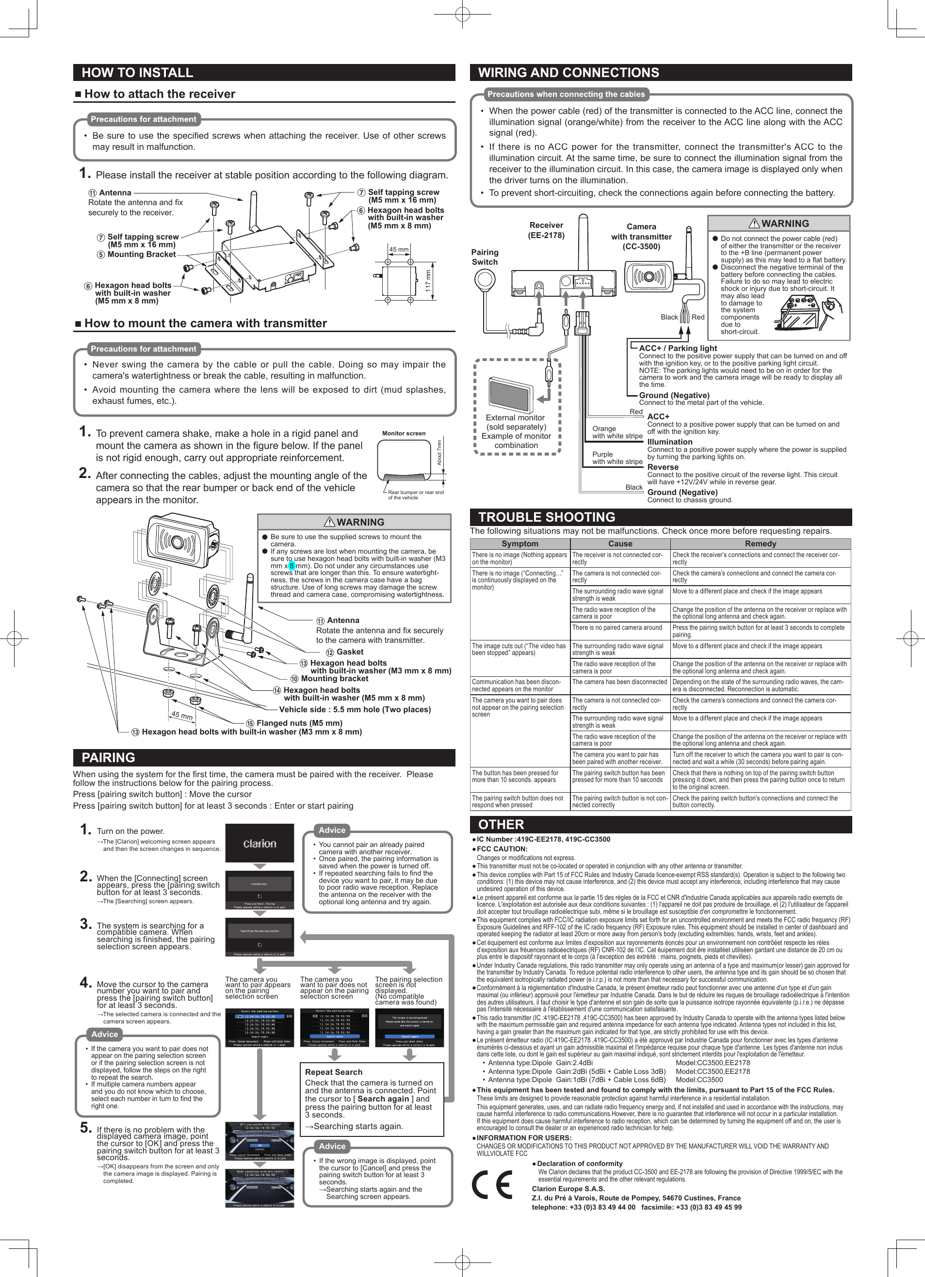 HOW TO INSTALL ■How to attach the receiver•Be sure to use the speciﬁ ed screws when attaching the receiver. Use of other screws may result in malfunction.1. Please install the receiver at stable position according to the following diagram.! AntennaRotate the antenna and fix securely to the receiver.7 Self tapping screw     (M5 mm x 16 mm)5 Mounting Bracket7 Self tapping screw     (M5 mm x 16 mm)6 Hexagon head bolts     with built-in washer     (M5 mm x 8 mm)6 Hexagon head bolts     with built-in washer     (M5 mm x 8 mm)117 mm45 mm ■How to mount the camera with transmitter•Never swing the camera by the cable or pull the cable. Doing so may impair the camera&apos;s watertightness or break the cable, resulting in malfunction.•Avoid mounting the camera where the lens will be exposed to dirt (mud splashes, exhaust fumes, etc.).1. To prevent camera shake, make a hole in a rigid panel and mount the camera as shown in the ﬁ gure below. If the panel is not rigid enough, carry out appropriate reinforcement.2. After connecting the cables, adjust the mounting angle of the camera so that the rear bumper or back end of the vehicle appears in the monitor.●  Be sure to use the supplied screws to mount the camera.●  If any screws are lost when mounting the camera, be sure to use hexagon head bolts with built-in washer (M3 mm x 8 mm). Do not under any circumstances use screws that are longer than this. To ensure watertight-ness, the screws in the camera case have a bag structure. Use of long screws may damage the screw thread and camera case, compromising watertightness.WARNING45 mm@ Gasket! AntennaRotate the antenna and fix securely to the camera with transmitter.0 Mounting bracket$ Hexagon head bolts      with built-in washer (M5 mm x 8 mm)# Hexagon head bolts     with built-in washer (M3 mm x 8 mm)# Hexagon head bolts with built-in washer (M3 mm x 8 mm)% Flanged nuts (M5 mm)Vehicle side : 5.5 mm hole (Two places)PAIRINGWhen using the system for the ﬁ rst time, the camera must be paired with the receiver.  Please follow the instructions below for the pairing process.Press [pairing switch button] : Move the cursorPress [pairing switch button] for at least 3 seconds : Enter or start pairing1. Turn on the power.→The [Clarion] welcoming screen appears and then the screen changes in sequence.2. When the [Connecting] screen appears, press the [pairing switch button for at least 3 seconds.→The [Searching] screen appears.3. The system is searching for a compatible camera. When searching is finished, the pairing selection screen appears.4. Move the cursor to the camera number you want to pair and press the [pairing switch button] for at least 3 seconds.→The selected camera is connected and the camera screen appears.5. If there is no problem with the displayed camera image, point the cursor to [OK] and press the pairing switch button for at least 3 seconds.→[OK] disappears from the screen and only the camera image is displayed. Pairing is completed.Repeat SearchCheck that the camera is turned on and the antenna is connected. Point the cursor to [ Search again ] and press the pairing button for at least 3 seconds.→Searching starts again.The camera you want to pair appears on the pairing selection screenThe camera you want to pair does not appear on the pairing selection screenThe pairing selection screen is not displayed. (No compatible camera was found)Advice•  You cannot pair an already paired camera with another receiver.•  Once paired, the pairing information is saved when the power is turned off.•  If repeated searching fails to find the device you want to pair, it may be due to poor radio wave reception. Replace the antenna on the receiver with the optional long antenna and try again.Advice•  If the camera you want to pair does not appear on the pairing selection screen or if the pairing selection screen is not displayed, follow the steps on the right to repeat the search.•  If multiple camera numbers appear and you do not know which to choose, select each number in turn to find the right one.Advice•  If the wrong image is displayed, point the cursor to [Cancel] and press the pairing switch button for at least 3 seconds.→Searching starts again and the Searching screen appears.WIRING AND CONNECTIONS•When the power cable (red) of the transmitter is connected to the ACC line, connect the illumination signal (orange/white) from the receiver to the ACC line along with the ACC signal (red).•If there is no ACC power for the transmitter, connect the transmitter&apos;s ACC to the illumination circuit. At the same time, be sure to connect the illumination signal from the receiver to the illumination circuit. In this case, the camera image is displayed only when the driver turns on the illumination.•To prevent short-circuiting, check the connections again before connecting the battery.RedBlackRedOrangewith white stripePurplewith white stripeBlackACC+Connect to a positive power supply that can be turned on and off with the ignition key.IlluminationConnect to a positive power supply where the power is supplied by turning the parking lights on.ReverseConnect to the positive circuit of the reverse light. This circuit will have +12V/24V while in reverse gear.Ground (Negative)Connect to chassis ground.ACC+ / Parking lightConnect to the positive power supply that can be turned on and off with the ignition key, or to the positive parking light circuit.NOTE: The parking lights would need to be on in order for the camera to work and the camera image will be ready to display all the time.Ground (Negative)Connect to the metal part of the vehicle.●  Do not connect the power cable (red) of either the transmitter or the receiver to the +B line (permanent power supply) as this may lead to a flat battery.●  Disconnect the negative terminal of the battery before connecting the cables. Failure to do so may lead to electric shock or injury due to short-circuit. It may also lead to damage to the system components due to short-circuit.WARNINGExternal monitor (sold separately)Example of monitorcombinationPairingSwitchCamerawith transmitter(CC-3500)Receiver(EE-2178)TROUBLE SHOOTINGThe following situations may not be malfunctions. Check once more before requesting repairs.Symptom Cause RemedyThere is no image (Nothing appears on the monitor)The receiver is not connected cor-rectlyCheck the receiver’s connections and connect the receiver cor-rectlyThere is no image (“Connecting…” is continuously displayed on the monitor)The camera is not connected cor-rectlyCheck the camera’s connections and connect the camera cor-rectlyThe surrounding radio wave signal strength is weakMove to a different place and check if the image appearsThe radio wave reception of the camera is poorChange the position of the antenna on the receiver or replace with the optional long antenna and check again.There is no paired camera around Press the pairing switch button for at least 3 seconds to complete pairing.The image cuts out (“The video has been stopped” appears)The surrounding radio wave signal strength is weakMove to a different place and check if the image appearsThe radio wave reception of the camera is poorChange the position of the antenna on the receiver or replace with the optional long antenna and check again.Communication has been discon-nected appears on the monitorThe camera has been disconnected Depending on the state of the surrounding radio waves, the cam-era is disconnected. Reconnection is automatic.The camera you want to pair does not appear on the pairing selection screenThe camera is not connected cor-rectlyCheck the camera’s connections and connect the camera cor-rectlyThe surrounding radio wave signal strength is weakMove to a different place and check if the image appearsThe radio wave reception of the camera is poorChange the position of the antenna on the receiver or replace with the optional long antenna and check again.The camera you want to pair has been paired with another receiver.Turn off the receiver to which the camera you want to pair is con-nected and wait a while (30 seconds) before pairing again.The button has been pressed for more than 10 seconds. appearsThe pairing switch button has been pressed for more than 10 secondsCheck that there is nothing on top of the pairing switch button pressing it down, and then press the pairing button once to return to the original screen.The pairing switch button does not respond when pressedThe pairing switch button is not con-nected correctlyCheck the pairing switch button’s connections and connect the button correctly.OTHER ●IC Number :419C-EE2178, 419C-CC3500 ●FCC CAUTION:Changes or modifications not express. ●This transmitter must not be co-located or operated in conjunction with any other antenna or transmitter. ●This device complies with Part 15 of FCC Rules and Industry Canada licence-exempt RSS standard(s). Operation is subject to the following two conditions: (1) this device may not cause interference, and (2) this device must accept any interference, including interference that may cause undesired operation of this device. ●Le présent appareil est conforme aux la partie 15 des règles de la FCC et CNR d&apos;Industrie Canada applicables aux appareils radio exempts de licence. L&apos;exploitation est autorisée aux deux conditions suivantes : (1) l&apos;appareil ne doit pas produire de brouillage, et (2) l&apos;utilisateur de l&apos;appareil doit accepter tout brouillage radioélectrique subi, même si le brouillage est susceptible d&apos;en compromettre le fonctionnement. ●This equipment complies with FCC/IC radiation exposure limits set forth for an uncontrolled environment and meets the FCC radio frequency (RF) Exposure Guidelines and RFF-102 of the IC radio frequency (RF) Exposure rules. This equipment should be installed in center of dashboard and operated keeping the radiator at least 20cm or more away from person&apos;s body (excluding extremities: hands, wrists, feet and ankles). ●Cet équipement est conforme aux limites d’exposition aux rayonnements éoncés pour un environnement non contrôéet respecte les rèles d’exposition aux fréuences radioéectriques (RF) CNR-102 de l’IC. Cet éuipement doit êre installéet utiliséen gardant une distance de 20 cm ou plus entre le dispositif rayonnant et le corps (à l’exception des extréité : mains, poignets, pieds et chevilles). ●Under Industry Canada regulations, this radio transmitter may only operate using an antenna of a type and maximum(or lesser) gain approved for the transmitter by Industry Canada. To reduce potential radio interference to other users, the antenna type and its gain should be so chosen that the equivalent isotropically radiated power (e.i.r.p.) is not more than that necessary for successful communication. ●Conformément à la réglementation d&apos;Industrie Canada, le présent émetteur radio peut fonctionner avec une antenne d&apos;un type et d&apos;un gain maximal (ou inférieur) approuvé pour l&apos;émetteur par Industrie Canada. Dans le but de réduire les risques de brouillage radioélectrique à l&apos;intention des autres utilisateurs, il faut choisir le type d&apos;antenne et son gain de sorte que la puissance isotrope rayonnée équivalente (p.i.r.e.) ne dépasse pas l&apos;intensité nécessaire à l&apos;établissement d&apos;une communication satisfaisante. ●This radio transmitter (IC :419C-EE2178 ,419C-CC3500) has been approved by Industry Canada to operate with the antenna types listed below with the maximum permissible gain and required antenna impedance for each antenna type indicated. Antenna types not included in this list, having a gain greater than the maximum gain indicated for that type, are strictly prohibited for use with this device. ●Le présent émetteur radio (IC:419C-EE2178 ,419C-CC3500) a été approuvé par Industrie Canada pour fonctionner avec les types d&apos;antenne énumérés ci-dessous et ayant un gain admissible maximal et l&apos;impédance requise pour chaque type d&apos;antenne. Les types d&apos;antenne non inclus dans cette liste, ou dont le gain est supérieur au gain maximal indiqué, sont strictement interdits pour l&apos;exploitation de l&apos;émetteur. •Antenna type:Dipole  Gain:2.4dBi  Model:CC3500,EE2178 •Antenna type:Dipole  Gain:2dBi (5dBi + Cable Loss 3dB)  Model:CC3500,EE2178 •Antenna type:Dipole  Gain:1dBi (7dBi + Cable Loss 6dB)  Model:CC3500 ●This equipment has been tested and found to comply with the limits, pursuant to Part 15 of the FCC Rules.These limits are designed to provide reasonable protection against harmful interference in a residential installation.This equipment generates, uses, and can radiate radio frequency energy and, if not installed and used in accordance with the instructions, may cause harmful interference to radio communications.However, there is no guarantee that interference will not occur in a particular installation. If this equipment does cause harmful interference to radio reception, which can be determined by turning the equipment off and on, the user is encouraged to consult the dealer or an experienced radio technician for help. ●INFORMATION FOR USERS:CHANGES OR MODIFICATIONS TO THIS PRODUCT NOT APPROVED BY THE MANUFACTURER WILL VOID THE WARRANTY AND WILLVIOLATE FCC ●Declaration of conformityWe Clarion declares that the product CC-3500 and EE-2178 are following the provision of Directive 1999/5/EC with the essential requirements and the other relevant regulations.Clarion Europe S.A.S.Z.I. du Pré à Varois, Route de Pompey, 54670 Custines, France telephone: +33 (0)3 83 49 44 00   facsimile: +33 (0)3 83 49 45 99Rear bumper or rear end of the vehicleAbout 7mmMonitor screen