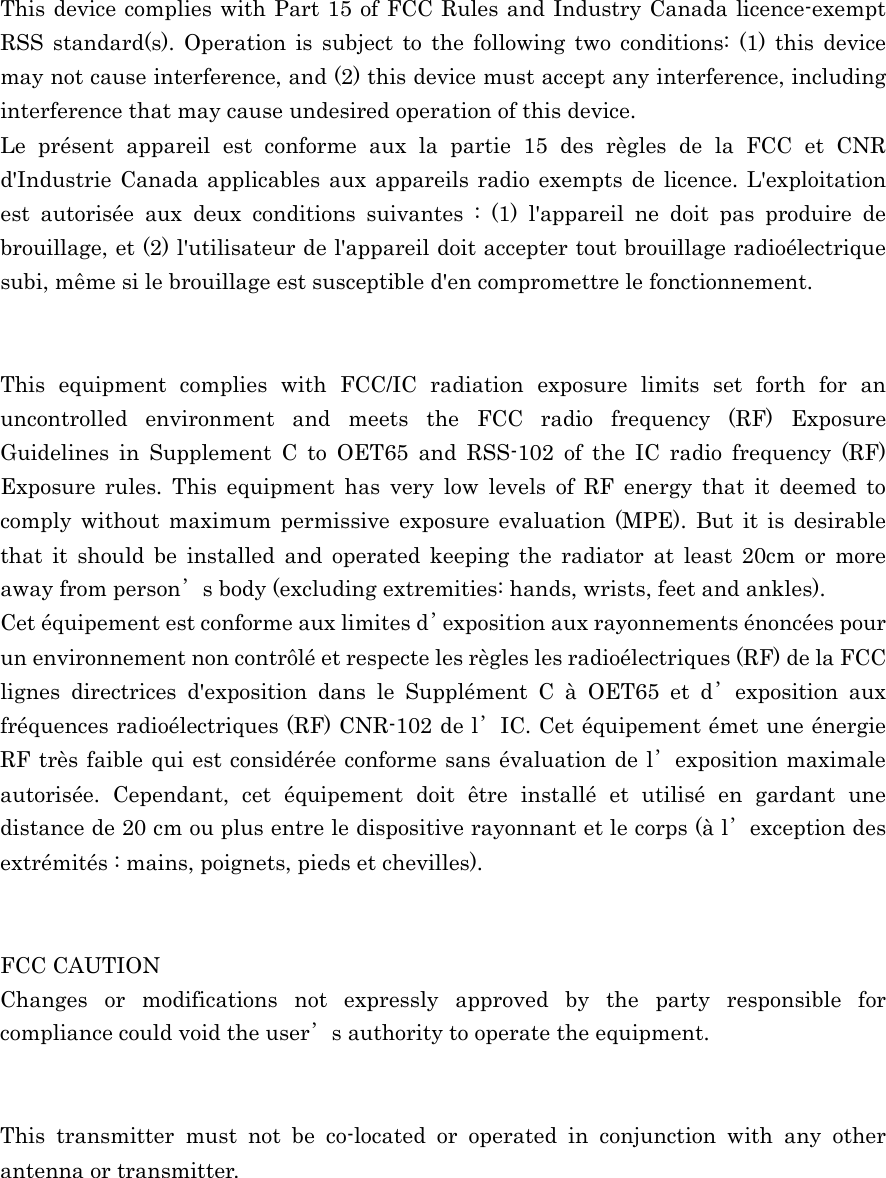  This device complies with Part 15 of FCC Rules and Industry Canada licence-exempt RSS standard(s). Operation is subject to the following two conditions: (1) this device may not cause interference, and (2) this device must accept any interference, including interference that may cause undesired operation of this device. Le présent appareil est conforme aux la partie 15 des règles de la FCC et CNR d&apos;Industrie Canada applicables aux appareils radio exempts de licence. L&apos;exploitation est autorisée aux deux conditions suivantes : (1) l&apos;appareil ne doit pas produire de brouillage, et (2) l&apos;utilisateur de l&apos;appareil doit accepter tout brouillage radioélectrique subi, même si le brouillage est susceptible d&apos;en compromettre le fonctionnement.   This equipment complies with FCC/IC radiation exposure limits set forth for an uncontrolled environment and meets the FCC radio frequency (RF) Exposure Guidelines in Supplement C to OET65 and RSS-102 of the IC radio frequency (RF) Exposure rules. This equipment has very low levels of RF energy that it deemed to comply without maximum permissive exposure evaluation (MPE). But it is desirable that it should be installed and operated keeping the radiator at least 20cm or more away from person’s body (excluding extremities: hands, wrists, feet and ankles). Cet équipement est conforme aux limites d’exposition aux rayonnements énoncées pour un environnement non contrôlé et respecte les règles les radioélectriques (RF) de la FCC lignes directrices d&apos;exposition dans le Supplément C à OET65 et d’exposition aux fréquences radioélectriques (RF) CNR-102 de l’IC. Cet équipement émet une énergie RF très faible qui est considérée conforme sans évaluation de l’exposition maximale autorisée. Cependant, cet équipement doit être installé et utilisé en gardant une distance de 20 cm ou plus entre le dispositive rayonnant et le corps (à l’exception des extrémités : mains, poignets, pieds et chevilles).   FCC CAUTION Changes or modifications not expressly approved by the party responsible for compliance could void the user’s authority to operate the equipment.   This transmitter must not be co-located or operated in conjunction with any other antenna or transmitter.  