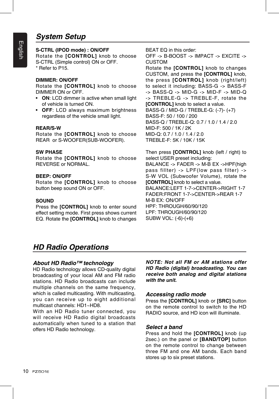 English10System SetupHD Radio OperationsS-CTRL (IPOD mode) : ON/OFFRotate the [CONTROL] knob to choose S-CTRL (Simple control) ON or OFF.* Refer to P15.DIMMER: ON/OFFRotate the [CONTROL] knob to choose DIMMER ON or OFF.•   ON: LCD dimmer is active when small light of vehicle is turned ON.•   OFF: LCD always maximum brightness regardless of the vehicle small light.REAR/S-WRotate the [CONTROL] knob to choose REAR  or S-WOOFER(SUB-WOOFER).SW PHASERotate the [CONTROL] knob to choose REVERSE or NORMAL.BEEP: ON/OFFRotate the [CONTROL] knob to choose button beep sound ON or OFF.SOUNDPress the [CONTROL] knob to enter sound effect setting mode. First press shows current EQ. Rotate the [CONTROL] knob to changes BEAT EQ in this order:OFF -&gt; B-BOOST -&gt; IMPACT -&gt; EXCITE -&gt; CUSTOMRotate the [CONTROL] knob  to changes CUSTOM, and press the [CONTROL] knob, the press [CONTROL] knob (right/left)to select it including: BASS-G -&gt; BASS-F -&gt; BASS-Q -&gt; MID-G -&gt; MID-F -&gt; MID-Q -&gt; TREBLE-G -&gt; TREBLE-F, rotate the [CONTROL] knob to select a value.BASS-G / MID-G / TREBLE-G: (-7)- (+7)BASS-F: 50 / 100 / 200BASS-Q / TREBLE-Q: 0.7 / 1.0 / 1.4 / 2.0MID-F: 500 / 1K / 2K MID-Q: 0.7 / 1.0 / 1.4 / 2.0TREBLE-F: 5K / 10K / 15KThen press [CONTROL] knob (left / right) to select USER preset including:BALANCE -&gt; FADER -&gt; M-B EX -&gt;HPF(high pass fillter) -&gt; LPF(low pass filter) -&gt; S-W VOL (Subwoofer Volume), rotate the [CONTROL] knob to select a value.BALANCE:LEFT 1-7-&gt;CENTER-&gt;RIGHT 1-7FADER:FRONT 1-7-&gt;CENTER-&gt;REAR 1-7M-B EX: ON/OFFHPF: THROUGH/60/90/120LPF: THROUGH/60/90/120SUBW VOL: (-6)-(+6)About HD Radio™ technologyHD Radio technology allows CD-quality digital broadcasting of your local AM and FM radio stations. HD Radio broadcasts can include multiple channels on the same frequency, which is called multicasting. With multicasting, you can receive up to eight additional multicast channels: HD1~HD8. With an HD Radio tuner connected, you will receive HD Radio digital broadcasts automatically when tuned to a station that offers HD Radio technology. NOTE: Not all FM or AM stations offer HD Radio (digital)  broadcasting. You can receive both analog and digital stations with the unit.Accessing radio modePress the [CONTROL] knob or [SRC] button on the remote control to switch to the HD RADIO source, and HD icon will illuminate.Select a bandPress and hold  the [CONTROL] knob (up 2sec.) on the panel or [BAND/TOP] button on the remote control to change between three FM and one AM bands. Each band stores up to six preset stations.