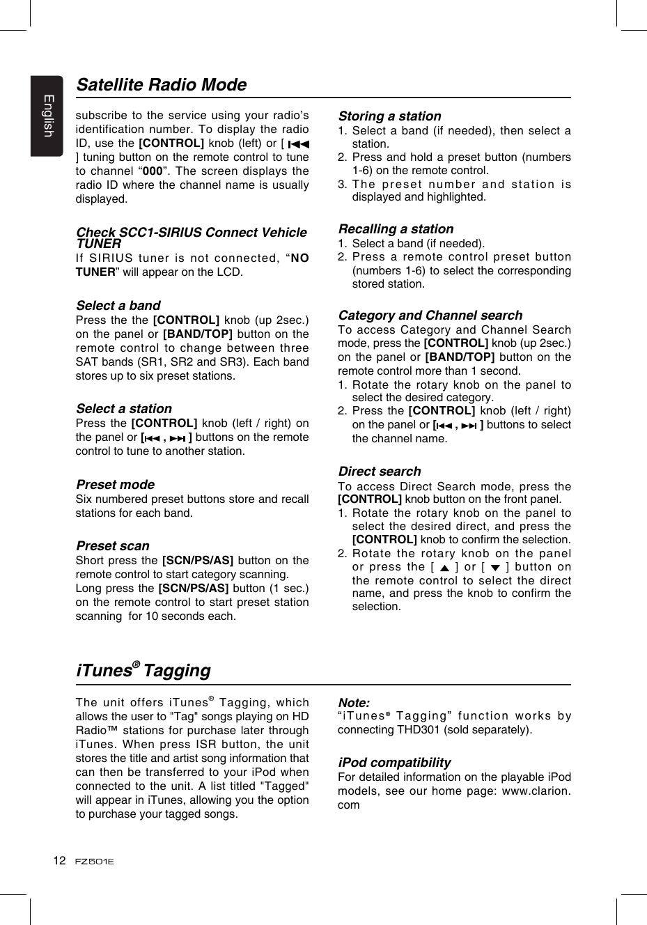 English12The unit offers iTunes® Tagging, which allows the user to &quot;Tag&quot; songs playing on HD Radio™ stations for purchase later through iTunes. When press ISR button, the unit stores the title and artist song information that can then be transferred to your iPod when connected to the unit. A list titled &quot;Tagged&quot; will appear in iTunes, allowing you the option to purchase your tagged songs.Note:“iTunes® Tagging” function works by connecting THD301 (sold separately).iPod compatibilityFor detailed information on the playable iPod models, see our home page: www.clarion.comiTunes® TaggingSatellite Radio Modesubscribe to the service using your radio’s identification number. To display the radio ID, use the [CONTROL] knob (left) or [   ] tuning button on the remote control to tune to channel “000”.  The screen displays the radio ID where the channel  name is usually displayed.Check SCC1-SIRIUS Connect Vehicle TUNERIf SIRIUS tuner is not connected,  “NO TUNER” will appear on the LCD.Select a bandPress the the [CONTROL] knob (up 2sec.) on the panel or [BAND/TOP] button on the remote control to change between three SAT bands (SR1, SR2 and SR3). Each band stores up to six preset stations.Select a stationPress the [CONTROL] knob (left / right)  on the panel or [  ,   ] buttons on the remote control to tune to another station. Preset modeSix numbered preset buttons store and recall stations for each band. Preset scanShort press the [SCN/PS/AS] button on the remote control to start category scanning.Long press the [SCN/PS/AS] button (1 sec.) on the remote control to start  preset station scanning  for 10 seconds each.Storing a station1.  Select a  band (if needed), then select a station.2.  Press and hold a  preset button (numbers 1-6) on the remote control.3.  The preset  number and station is displayed and highlighted.Recalling a station1.   Select a band (if needed).2.  Press a remote control preset button (numbers 1-6) to select the corresponding stored station.Category and Channel searchTo access Category and Channel Search mode, press the [CONTROL] knob (up 2sec.) on the panel or [BAND/TOP] button on the remote control more than 1 second. 1.  Rotate the rotary knob on the panel to select the desired category.2.   Press the [CONTROL] knob (left / right) on the panel or [  ,   ] buttons to select the channel name.Direct searchTo access Direct Search mode, press the [CONTROL] knob button on the front panel. 1.  Rotate the rotary knob on the panel to select the desired direct, and press  the [CONTROL] knob to conrm the selection. 2.  Rotate the rotary knob on the panel or press the [    ]  or  [   ] button  on the remote control to select the  direct name, and press the knob to conrm the selection.