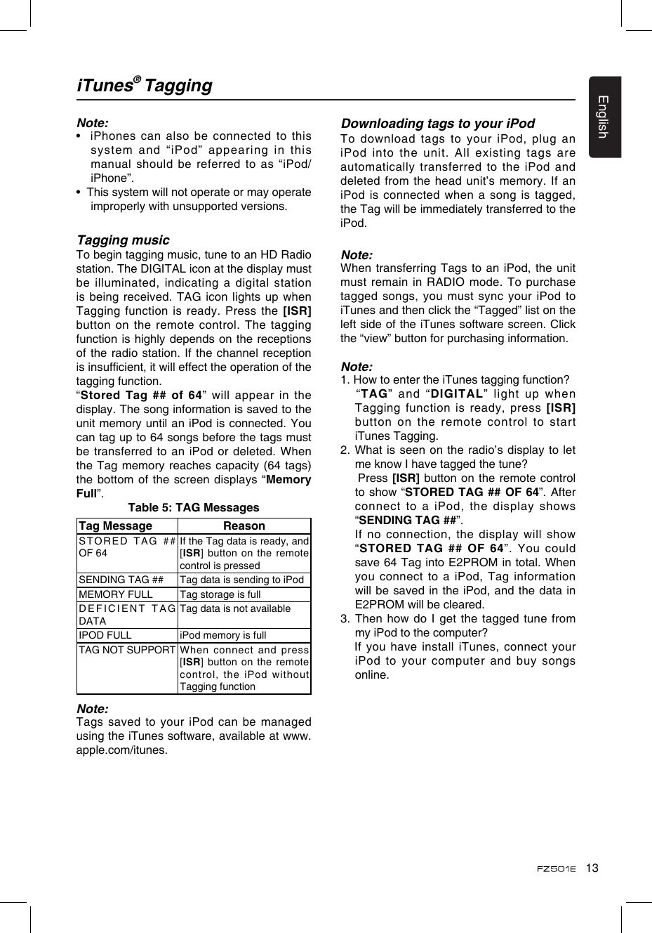 13EnglishiTunes® TaggingNote:•  iPhones can also be connected to this system  and  “iPod”  appearing  in  this manual should be referred to as “iPod/iPhone”.•  This system will not operate or may operate improperly with unsupported versions.Tagging musicTo begin tagging music, tune to an HD Radio station. The DIGITAL icon at the display must be illuminated, indicating a digital station is being received. TAG icon lights up when Tagging function is ready. Press the  [ISR] button on the remote control. The tagging function is highly depends on the  receptions of the radio station. If the channel reception is insufcient, it will effect the operation of the tagging function.“Stored Tag ## of  64” will appear  in the display. The song information is saved to the unit memory until an iPod is connected. You can tag up to 64 songs before the tags must be transferred to an iPod or deleted. When the Tag memory reaches capacity (64 tags) the bottom of the screen displays “Memory Full”.Table 5: TAG MessagesTag Message ReasonST O RE D   T A G  # # OF 64If the Tag data is ready, and [ISR] button on the remote control is pressedSENDING TAG ## Tag data is sending to iPodMEMORY FULL Tag storage is fullDEFICIENT TAG DATATag data is not availableIPOD FULL iPod memory is fullTAG NOT SUPPORT When  connect  and  press [ISR] button on the remote control, the iPod without Tagging functionNote:Tags saved to your iPod can be managed using the iTunes software, available at www.apple.com/itunes.Downloading tags to your iPodTo download tags to your iPod,  plug an iPod into the unit. All existing tags are automatically transferred to  the iPod and deleted from the head unit’s memory. If an iPod is connected when a song is tagged, the Tag will be immediately transferred to the iPod.Note:When transferring Tags to an iPod, the unit must remain in RADIO mode. To purchase tagged songs, you must sync your  iPod to iTunes and then click the “Tagged” list on the left side of the iTunes software screen. Click the “view” button for purchasing information.Note:1. How to enter the iTunes tagging function?   “TAG” and “DIGITAL” light up when Tagging function is ready, press [ISR] button on the remote control to start iTunes Tagging.2. What is seen on the radio’s display to let me know I have tagged the tune?     Press [ISR] button on the remote control to show “STORED TAG ## OF 64”. After connect to a iPod, the display shows “SENDING TAG ##”.   If no connection, the display will show “STORED TAG ## OF 64”. You  could save 64 Tag into E2PROM in total. When you connect to a iPod, Tag  information will be saved in the iPod, and  the data in E2PROM will be cleared.3. Then how do I get the tagged tune from my iPod to the computer?   If you have install iTunes, connect your iPod to your computer and buy songs online.