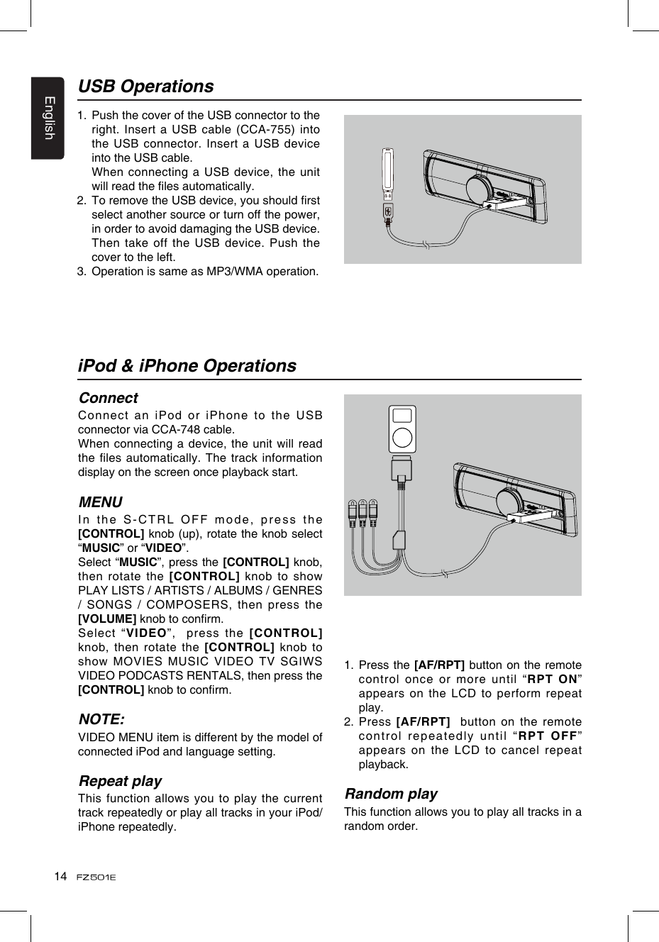 English141.   Push the cover of the USB connector to the right. Insert a USB cable (CCA-755) into the USB connector. Insert a USB  device into the USB cable.   When  connecting a USB device, the unit will read the les automatically.2.   To remove the USB device, you should rst select another source or turn off the power, in order to avoid damaging the USB device. Then take off the USB device.  Push the cover to the left.3.  Operation is same as MP3/WMA operation.USB OperationsiPod &amp; iPhone OperationsConnectConnect an iPod or iPhone to the USB connector via CCA-748 cable.When connecting a device, the unit will read the files automatically. The track information display on the screen once playback start.MENUIn the S-CTRL OFF mode, press the [CONTROL] knob (up), rotate the knob select “MUSIC” or “VIDEO”.Select “MUSIC”, press the [CONTROL] knob, then rotate the  [CONTROL]  knob to show PLAY LISTS / ARTISTS / ALBUMS / GENRES / SONGS / COMPOSERS,  then press the [VOLUME] knob to conrm.  Select “VIDEO”,  press  the [CONTROL] knob, then  rotate  the  [CONTROL] knob  to show MOVIES MUSIC VIDEO TV SGIWS VIDEO PODCASTS RENTALS, then press the [CONTROL] knob to conrm. NOTE:VIDEO MENU item is different by the model of connected iPod and language setting.Repeat playThis function allows you to play the current track repeatedly or play all tracks in your iPod/iPhone repeatedly.1.   Press the [AF/RPT] button on the remote control once or more until “RPT  ON” appears on the LCD to perform repeat play.2.   Press  [AF/RPT]  button on the remote control repeatedly until “RPT OFF” appears on the LCD to cancel repeat playback. Random playThis function allows you to play all tracks in a random order.