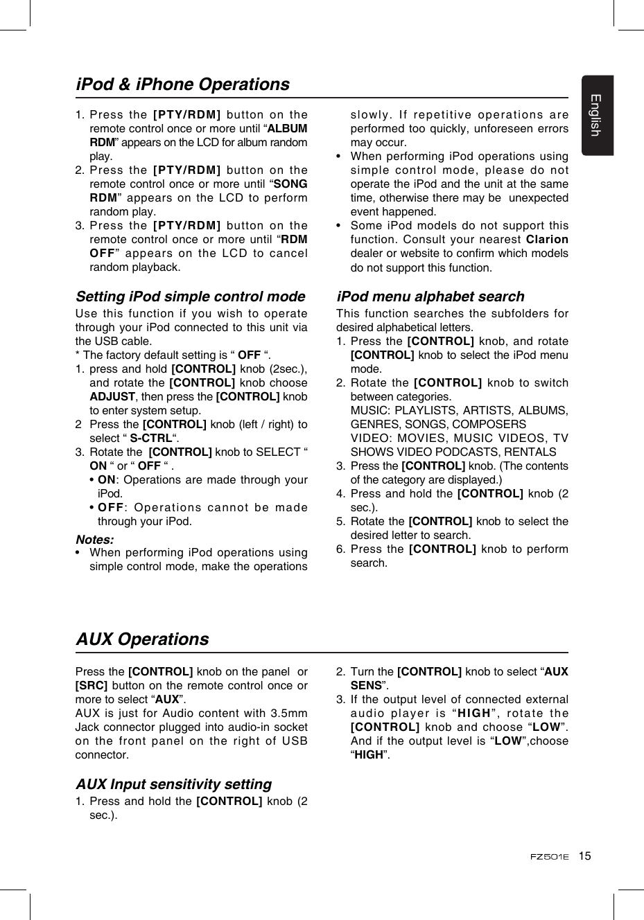 15EnglishPress the [CONTROL] knob on the panel  or [SRC] button on the remote control  once or more to select “AUX”.AUX is just for Audio content with 3.5mm Jack connector plugged into audio-in socket on  the  front  panel  on  the  right  of  USB connector.AUX Input sensitivity setting1.  Press and hold the [CONTROL] knob (2 sec.).AUX OperationsiPod &amp; iPhone Operations1.    Press  the [PTY/RDM] button on the remote control once or more until “ALBUM RDM” appears on the LCD for album random play.2.  Press the [PTY/RDM] button on the remote control once or more until  “SONG RDM” appears on the LCD to perform random play.3.  Press the [PTY/RDM] button on the remote control  once  or more until  “RDM OFF”  appears  on  the  LCD  to  cancel random playback. Setting iPod simple control modeUse this function if you wish to operate through your iPod connected to this unit via the USB cable.* The factory default setting is “ OFF “.1.   press and hold [CONTROL] knob (2sec.), and rotate the [CONTROL]  knob choose ADJUST, then press the [CONTROL] knob to enter system setup. 2   Press the [CONTROL] knob (left / right) to select “ S-CTRL“. 3.   Rotate the  [CONTROL] knob to SELECT “ ON “ or “ OFF “ .  •  ON: Operations are made through your iPod.  •  OFF: Operations cannot be made through your iPod.Notes:•    When performing iPod operations using simple control mode, make the operations slowly. If repetitive operations are performed too quickly, unforeseen errors may occur.•   When performing iPod operations using simple control mode, please do not operate the iPod and the unit at the same time, otherwise there may be  unexpected event happened.•   Some iPod models do not support this function. Consult your nearest Clarion dealer or website to conrm which models do not support this function. iPod menu alphabet searchThis function searches the subfolders for desired alphabetical letters.1.   Press  the  [CONTROL]  knob, and rotate  [CONTROL] knob to select the iPod menu mode.2.   Rotate  the  [CONTROL]  knob  to  switch between categories.   MUSIC: PLAYLISTS, ARTISTS, ALBUMS, GENRES, SONGS, COMPOSERS   VIDEO: MOVIES, MUSIC VIDEOS, TV SHOWS VIDEO PODCASTS, RENTALS3.   Press the [CONTROL] knob. (The contents of the category are displayed.)4.   Press and hold the [CONTROL] knob (2 sec.).5.   Rotate the [CONTROL] knob to select the desired letter to search.6.  Press the [CONTROL] knob to perform search.2.   Turn the [CONTROL] knob to select “AUX SENS”.3.    If  the output  level of  connected  external audio player is “HIGH”, rotate the [CONTROL] knob and choose “LOW”. And if the output level is  “LOW”,choose “HIGH”.