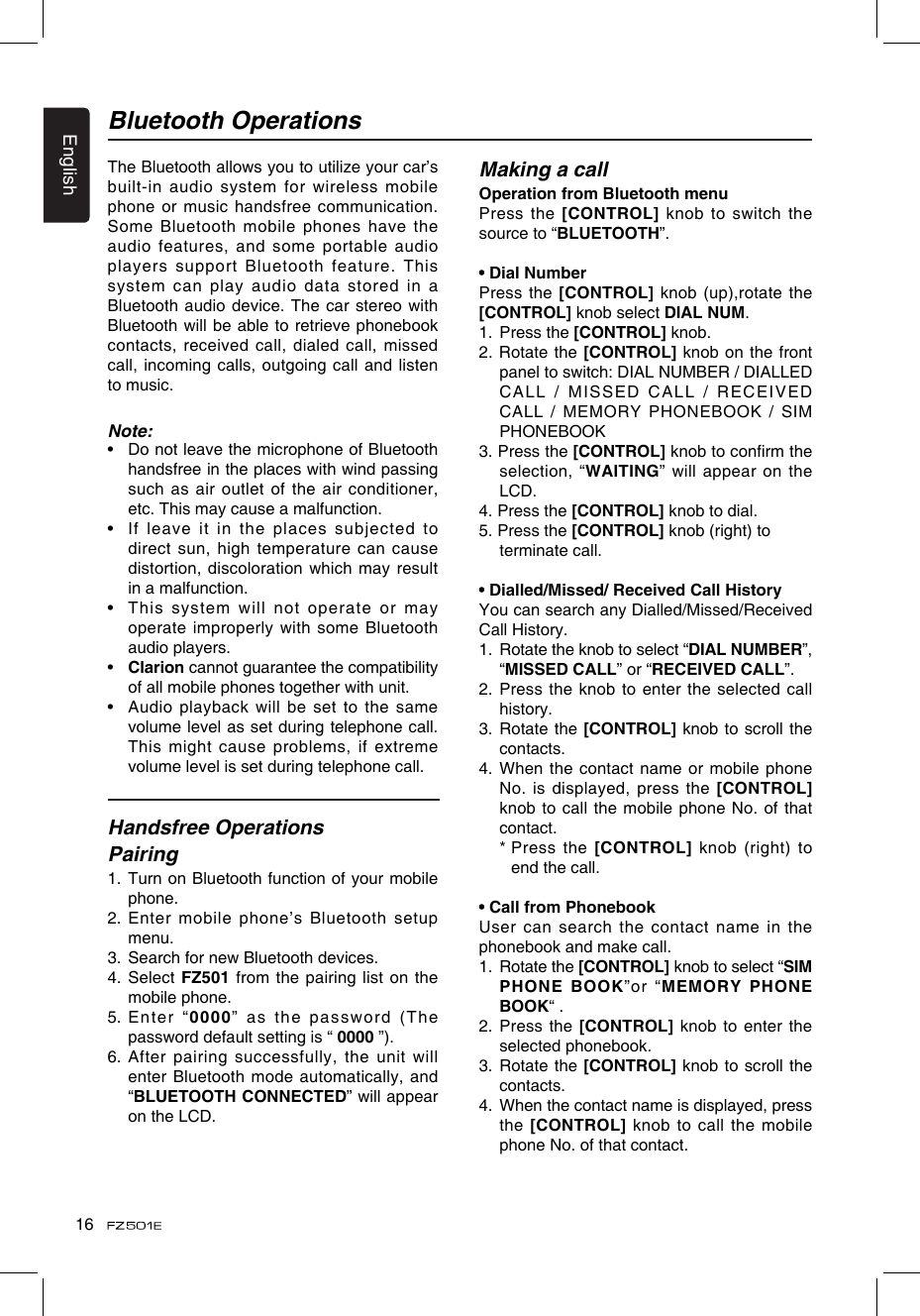 English16Bluetooth OperationsThe Bluetooth allows you to utilize your car’s built-in audio system for wireless mobile phone or music handsfree communication. Some Bluetooth mobile phones have the audio features, and some  portable audio players support Bluetooth feature. This system  can  play  audio  data  stored  in  a Bluetooth audio device. The car stereo with Bluetooth will be able to retrieve phonebook contacts, received call, dialed call, missed call, incoming calls, outgoing call and listen to music.Note:•   Do not leave the microphone of Bluetooth handsfree in the places with wind passing such as air outlet of the air conditioner, etc. This may cause a malfunction.•   If  leave  it  in  the  places  subjected  to direct sun, high temperature can cause distortion, discoloration which may result in a malfunction.•   This system will not operate or may operate  improperly with  some Bluetooth audio players.•   Clarion cannot guarantee the compatibility of all mobile phones together with unit.•   Audio playback will be set to the same volume level as set during telephone call. This might cause problems, if extreme volume level is set during telephone call.Handsfree Operations Pairing1.   Turn on Bluetooth function of your mobile phone.2.  Enter mobile phone’s Bluetooth setup menu.3.  Search for new Bluetooth devices.4.   Select FZ501 from the pairing list on  the mobile phone.5.   Enter   “0000” as the password (The password default setting is “ 0000 ”).6.   After pairing successfully, the unit will enter Bluetooth mode automatically, and “BLUETOOTH CONNECTED” will appear on the LCD.Making a callOperation from Bluetooth menuPress the [CONTROL] knob to switch the source to “BLUETOOTH”. • Dial NumberPress the [CONTROL] knob (up),rotate the  [CONTROL] knob select DIAL NUM.1.   Press the [CONTROL] knob.2. Rotate the [CONTROL] knob on the front panel to switch: DIAL NUMBER / DIALLED CALL / MISSED CALL / RECEIVED CALL / MEMORY PHONEBOOK / SIM PHONEBOOK 3. Press the [CONTROL] knob to conrm the selection, “WAITING” will appear on the LCD.4. Press the [CONTROL] knob to dial.5. Press the [CONTROL] knob (right) to     terminate call.• Dialled/Missed/ Received Call HistoryYou can search any Dialled/Missed/Received Call History.1.   Rotate the knob to select “DIAL NUMBER”, “MISSED CALL” or “RECEIVED CALL”.2.  Press the knob to  enter the selected call history.3.   Rotate the [CONTROL] knob to scroll the contacts.4.  When the contact name or mobile phone No. is displayed, press the [CONTROL] knob to call the mobile phone No. of that contact.  *  Press  the [CONTROL] knob (right) to end the call.• Call from PhonebookUser can search the contact name  in the phonebook and make call.1.   Rotate the [CONTROL] knob to select “SIM PHONE BOOK”or “MEMORY PHONE BOOK“ .2.  Press the [CONTROL] knob to enter the selected phonebook.3.   Rotate the [CONTROL] knob to scroll the contacts.4.   When the contact name is displayed, press the [CONTROL] knob to call the mobile phone No. of that contact.