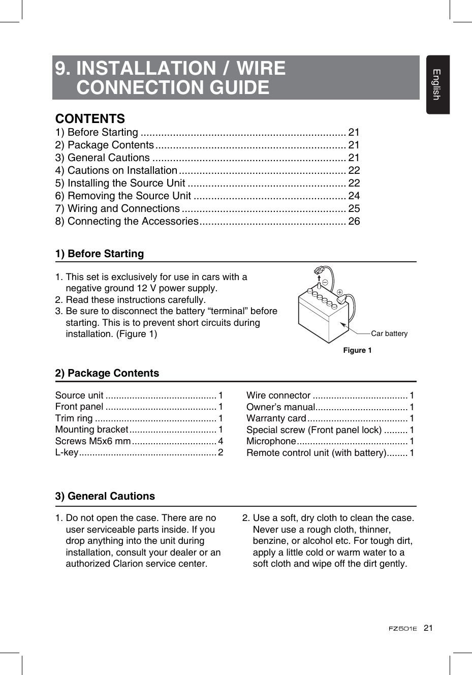 21English9.  INSTALLATION / WIRE CONNECTION GUIDE1) Before Starting1.  This set is exclusively for use in cars with a negative ground 12 V power supply.2. Read these instructions carefully.3.  Be sure to disconnect the battery “terminal” before starting. This is to prevent short circuits during installation. (Figure 1)2) Package Contents3) General Cautions1.  Do not open the case. There are no user serviceable parts inside. If you drop anything into the unit during installation, consult your dealer or an authorized Clarion service center.2.  Use a soft, dry cloth to clean the case. Never use a rough cloth, thinner, benzine, or alcohol etc. For tough dirt, apply a little cold or warm water to a soft cloth and wipe off the dirt gently.CONTENTS1) Before Starting ...................................................................... 212) Package Contents ................................................................. 213) General Cautions .................................................................. 214) Cautions on Installation ......................................................... 225) Installing the Source Unit ...................................................... 226) Removing the Source Unit .................................................... 247) Wiring and Connections ........................................................ 258) Connecting the Accessories .................................................. 26Source unit .......................................... 1Front panel .......................................... 1Trim ring .............................................. 1Mounting bracket ................................. 1Screws M5x6 mm ................................ 4L-key .................................................... 2Wire connector .................................... 1Owner’s manual................................... 1Warranty card ...................................... 1Special screw (Front panel lock) ......... 1Microphone .......................................... 1Remote control unit (with battery)........ 1Car batteryFigure 1