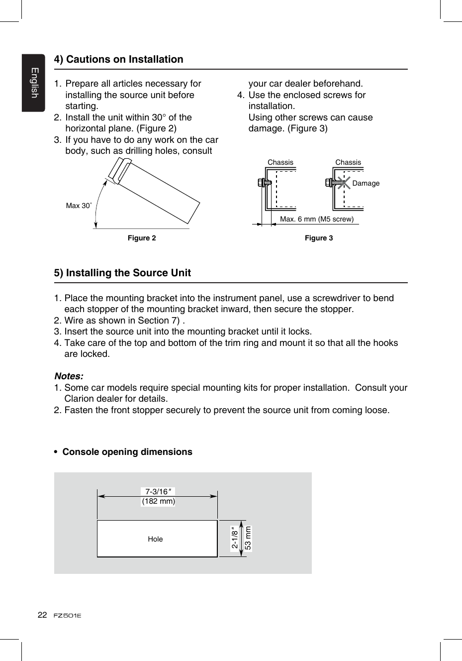 English224) Cautions on Installation1.  Prepare all articles necessary for installing the source unit before starting.2.  Install the unit within 30° of the horizontal plane. (Figure 2)3.  If you have to do any work on the car body, such as drilling holes, consult your car dealer beforehand.4.  Use the enclosed screws for installation.    Using other screws can cause damage. (Figure 3)5) Installing the Source Unit1.  Place the mounting bracket into the instrument panel, use a screwdriver to bend each stopper of the mounting bracket inward, then secure the stopper.2. Wire as shown in Section 7) .3. Insert the source unit into the mounting bracket until it locks.4.  Take care of the top and bottom of the trim ring and mount it so that all the hooks are locked.Notes:1.  Some car models require special mounting kits for proper installation.  Consult your Clarion dealer for details.2. Fasten the front stopper securely to prevent the source unit from coming loose.•  Console opening dimensionsMax 30˚Chassis ChassisDamageMax. 6 mm (M5 screw)Figure 2 Figure 3(182 mm)7-3/16&quot;2-1/8&quot;53 mmHole