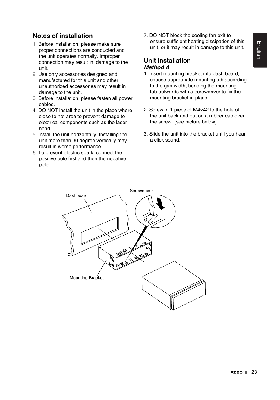 23EnglishNotes of installation1. Before installation, please make sure proper connections are conducted and the unit operates normally. Improper connection may result in  damage to the unit.2. Use only accessories designed and manufactured for this unit and other unauthorized accessories may result in damage to the unit.3. Before installation, please fasten all power cables.4. DO NOT install the unit in the place where close to hot area to prevent damage to electrical components such as the laser head. 5. Install the unit horizontally. Installing the unit more than 30 degree vertically may result in worse performance.6. To prevent electric spark, connect the positive pole rst and then the negative pole.7. DO NOT block the cooling fan exit to ensure sufcient heating dissipation of this unit, or it may result in damage to this unit.Unit installationMethod A1. Insert mounting bracket into dash board, choose appropriate mounting tab according to the gap width, bending the mounting tab outwards with a screwdriver to x the mounting bracket in place. 2. Screw in 1 piece of M4×42 to the hole of the unit back and put on a rubber cap over the screw. (see picture below)3. Slide the unit into the bracket until you hear a click sound.DashboardMounting BracketScrewdriver