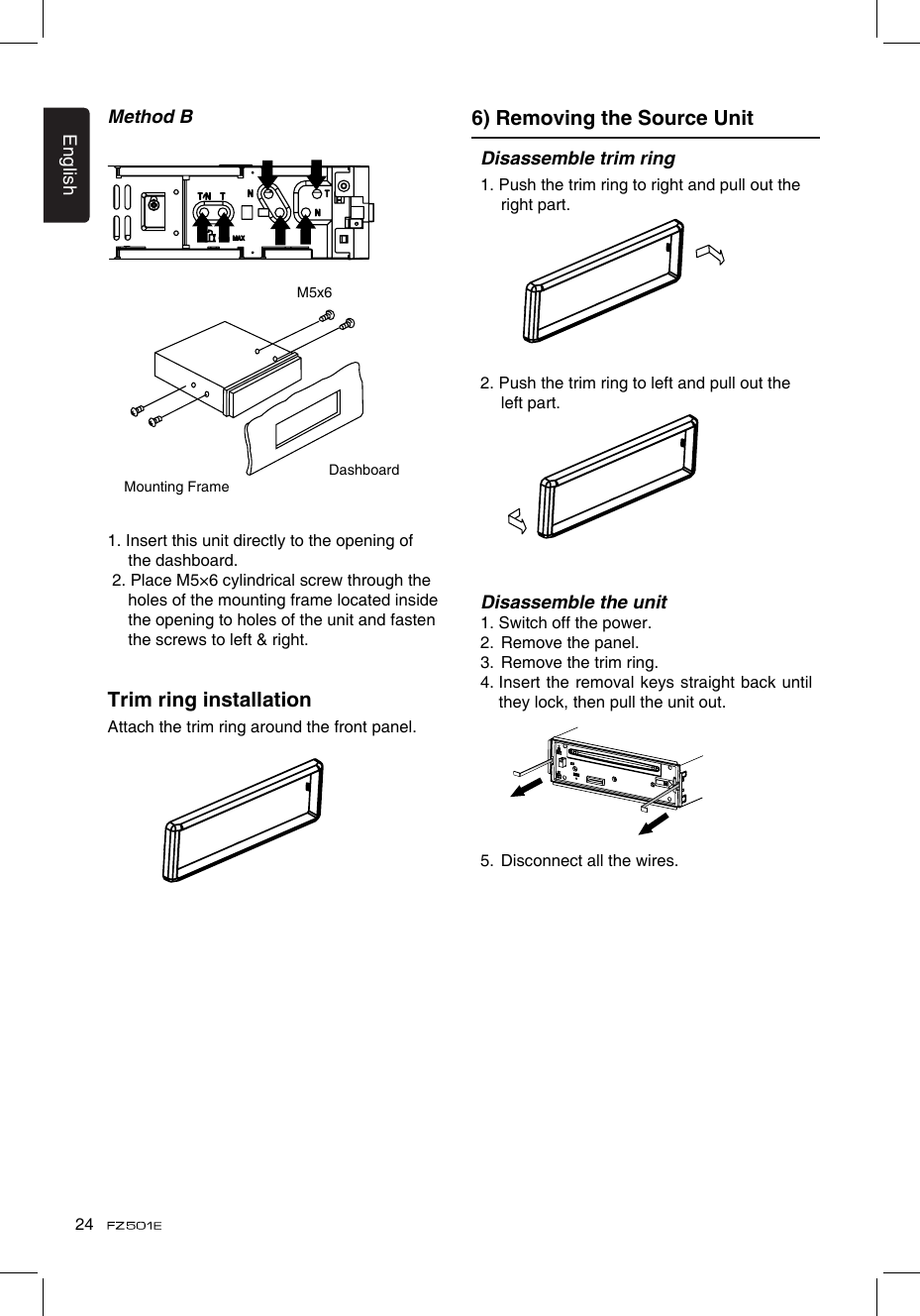 English24Disassemble trim ring1. Push the trim ring to right and pull out the right part.2. Push the trim ring to left and pull out the left part.Disassemble the unit1. Switch off the power.2.  Remove the panel. 3.  Remove the trim ring.4.  Insert the removal keys  straight back until they lock, then pull the unit out. 5.  Disconnect all the wires.Method B 6) Removing the Source UnitMounting FrameDashboardM5x61. Insert this unit directly to the opening of the dashboard. 2. Place M5×6 cylindrical screw through the holes of the mounting frame located inside the opening to holes of the unit and fasten the screws to left &amp; right.Trim ring installationAttach the trim ring around the front panel.