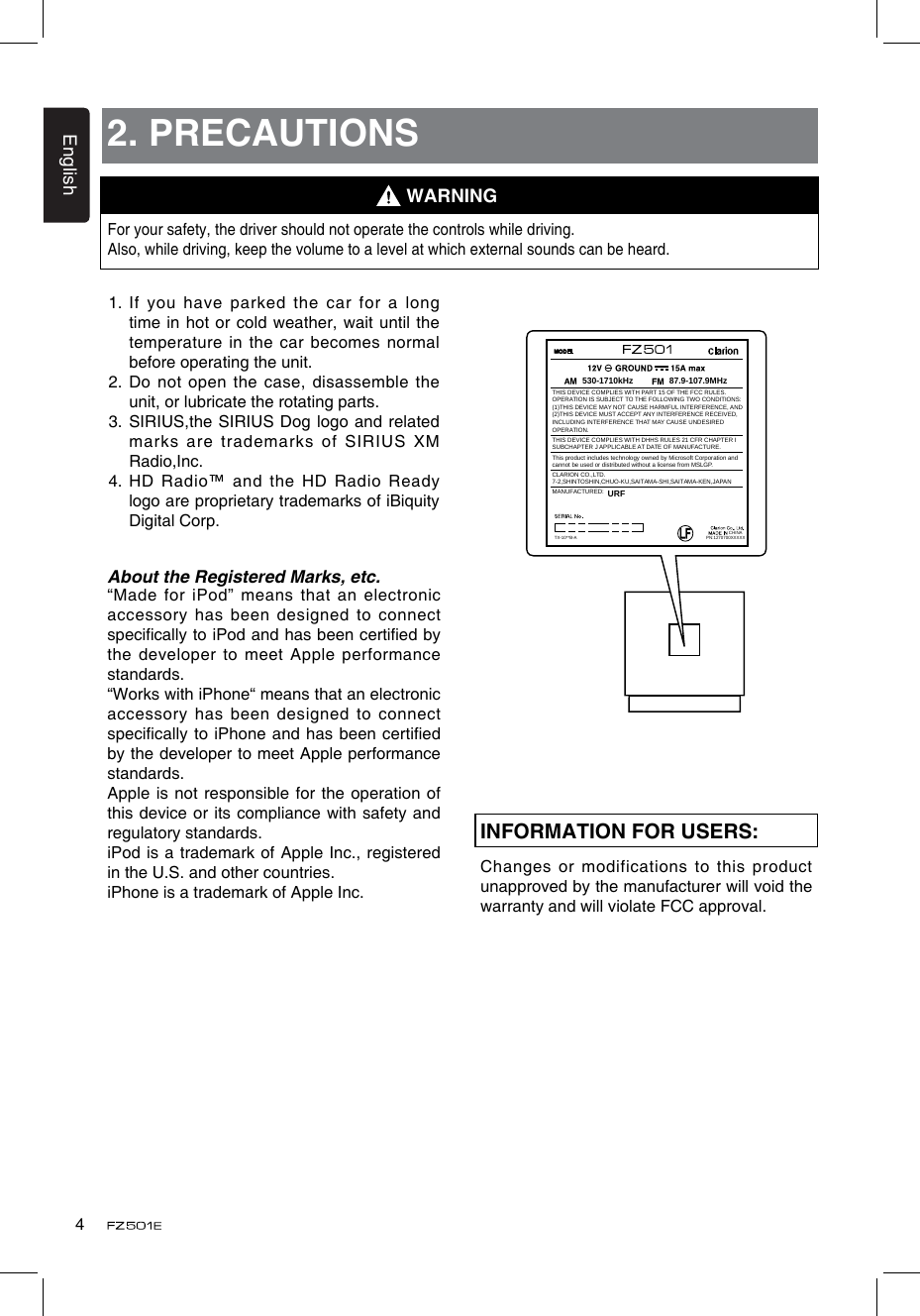 English42. PRECAUTIONSFor your safety, the driver should not operate the controls while driving. Also, while driving, keep the volume to a level at which external sounds can be heard.1.  If you have parked the car for  a long time in hot or cold weather, wait until the temperature in the car becomes normal before operating the unit.2.  Do not open the case, disassemble the unit, or lubricate the rotating parts.3.  SIRIUS,the SIRIUS Dog logo and related marks are trademarks of  SIRIUS XM Radio,Inc.4.  HD Radio™ and the HD Radio Ready logo are proprietary trademarks of iBiquity Digital Corp.WARNINGINFORMATION FOR USERS:Changes or modifications to this product unapproved by the manufacturer will void the warranty and will violate FCC approval.About the Registered Marks, etc.“Made for iPod” means  that an electronic accessory has been designed to connect specically to iPod and has been certied by the developer to meet Apple performance standards.“Works with iPhone“ means that an electronic accessory has been designed to connect specically to iPhone and has been certied by the developer to meet Apple performance standards.Apple is not responsible for the operation of this device or its compliance with safety and regulatory standards.iPod is a trademark of Apple  Inc., registered in the U.S. and other countries.iPhone is a trademark of Apple Inc.CHINA530-1710kHz 87.9-107.9MHzTHIS DEVICE COMPLIES WITH PART 15 OF THE FCC RULES.OPERATION IS SUBJECT TO THE FOLLOWING TWO CONDITIONS:(1)THIS DEVICE MAY NOT CAUSE HARMFUL INTERFERENCE, AND (2)THIS DEVICE MUST ACCEPT ANY INTERFERENCE RECEIVED, INCLUDING INTERFERENCE THAT MAY CAUSE UNDESIRED OPERATION.THIS DEVICE COMPLIES WITH DHHS RULES 21 CFR CHAPTER I SUBCHAPTER J APPLICABLE AT DATE OF MANUFACTURE.CLARION CO.,LTD.7-2,SHINTOSHIN,CHUO-KU,SAITAMA-SHI,SAITAMA-KEN,JAPANThis product includes technology owned by Microsoft Corporation andcannot be used or distributed without a license from MSLGP.MANUFACTURED:URFPN:1270700XXXXXTX-10**B-A