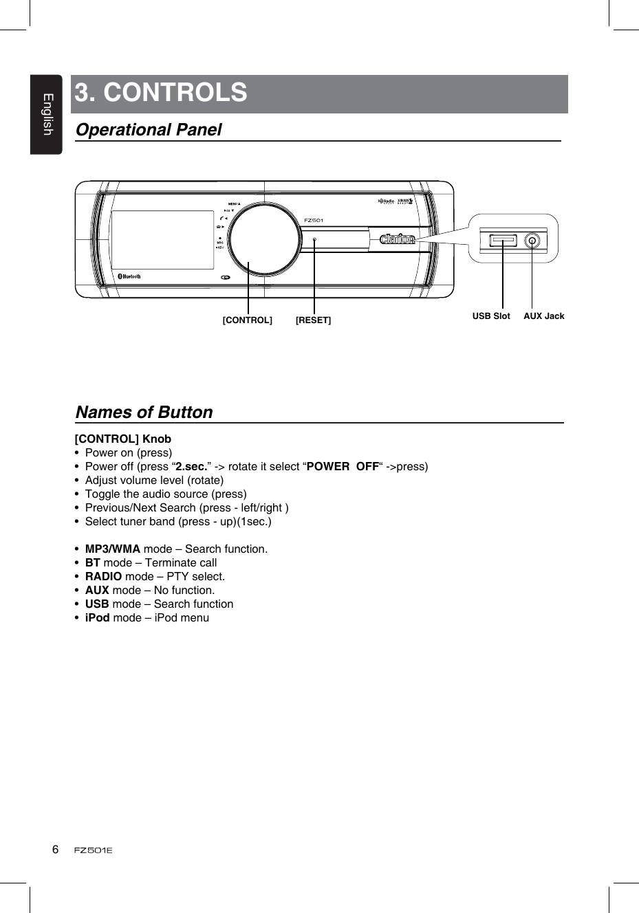 English6[CONTROL] Knob•  Power on (press)•  Power off (press “2.sec.” -&gt; rotate it select “POWER  OFF“ -&gt;press)•  Adjust volume level (rotate)•  Toggle the audio source (press)•  Previous/Next Search (press - left/right )•   Select tuner band (press - up)(1sec.)•  MP3/WMA mode – Search function.•  BT mode – Terminate call•  RADIO mode – PTY select.•  AUX mode – No function.•  USB mode – Search function•  iPod mode – iPod menu3. CONTROLSOperational PanelNames of Button[CONTROL] [RESET] USB Slot AUX Jack