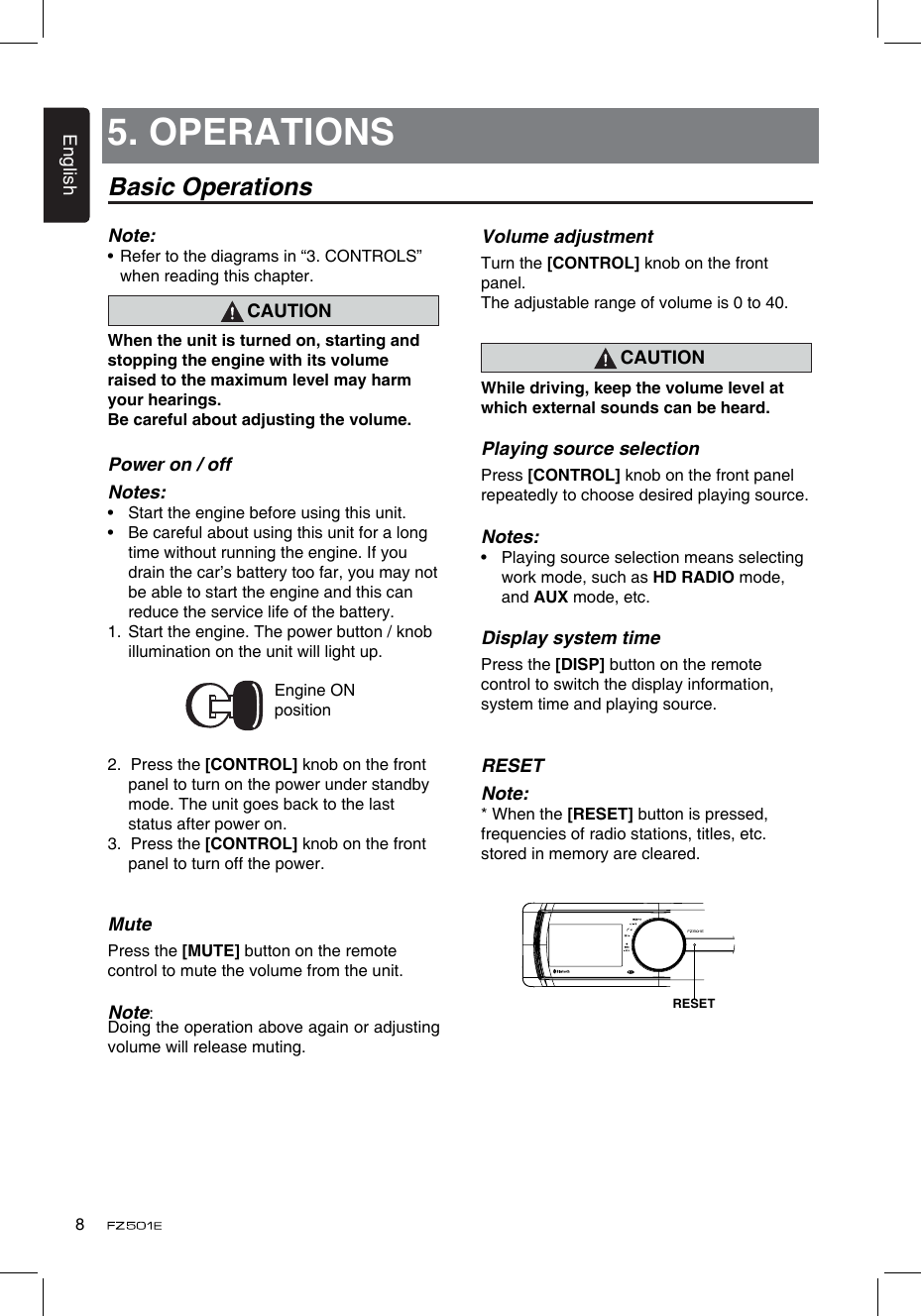 English8Volume adjustmentTurn the [CONTROL] knob on the front panel.The adjustable range of volume is 0 to 40.CAUTIONWhile driving, keep the volume level at which external sounds can be heard.Playing source selectionPress [CONTROL] knob on the front panel repeatedly to choose desired playing source.Notes:•  Playing source selection means selecting work mode, such as HD RADIO mode, and AUX mode, etc.Display system timePress the [DISP] button on the remote control to switch the display information, system time and playing source.RESETNote:* When the [RESET] button is pressed,frequencies of radio stations, titles, etc.stored in memory are cleared.5. OPERATIONSBasic OperationsNote:•  Refer to the diagrams in “3. CONTROLS” when reading this chapter.CAUTIONWhen the unit is turned on, starting and stopping the engine with its volume raised to the maximum level may harm your hearings. Be careful about adjusting the volume.Power on / offNotes:•  Start the engine before using this unit.•  Be careful about using this unit for a long time without running the engine. If you drain the car’s battery too far, you may not be able to start the engine and this can reduce the service life of the battery.1.  Start the engine. The power button / knob illumination on the unit will light up.                 Engine ON position2.  Press the [CONTROL] knob on the front panel to turn on the power under standby mode. The unit goes back to the last status after power on.3.  Press the [CONTROL] knob on the front panel to turn off the power.MutePress the [MUTE] button on the remote control to mute the volume from the unit.Note: Doing the operation above again or adjusting volume will release muting.RESET