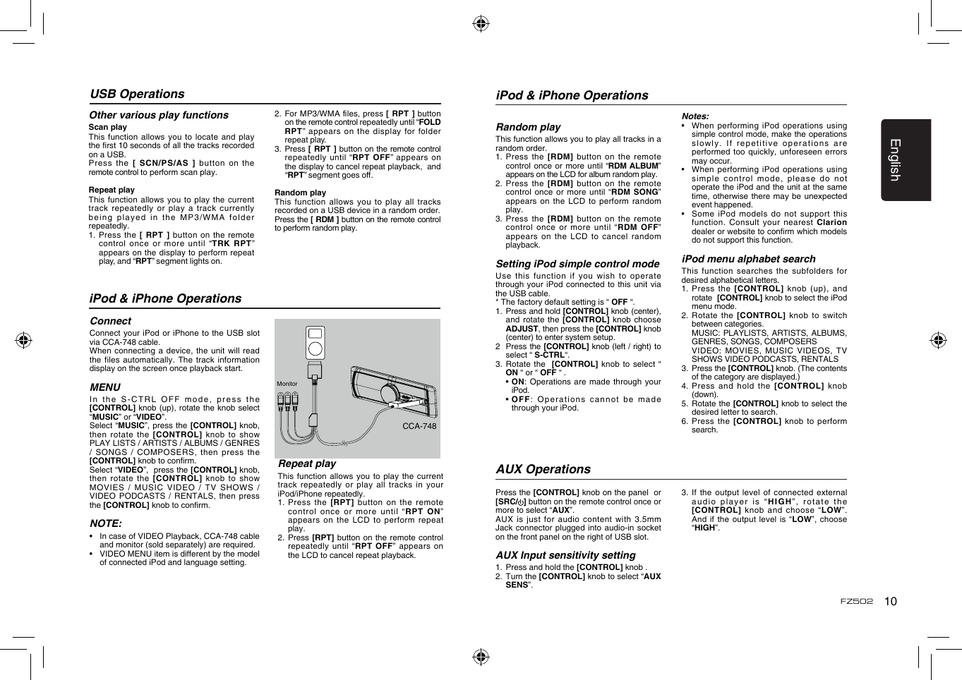 English10FZ502USB OperationsOther various play functionsScan playThis function allows you to  locate and play the rst 10 seconds of all the tracks recorded on a USB.Press the  [ SCN/PS/AS ]  button  on  the remote control to perform scan play.Repeat playThis function  allows you to play  the current track repeatedly  or play a track  currently being played  in the MP3/WMA  folder repeatedly.1.   Press  the  [ RPT ] button on  the remote control once or more until “TRK  RPT” appears on the display to perform repeat play, and “RPT” segment lights on. 2. For MP3/WMAles,press[  RPT ] button on the remote control repeatedly until “FOLD RPT”  appears  on  the  display  for  folder repeat play.3.   Press [  RPT ] button  on the remote control repeatedly until “RPT OFF” appears on the display to cancel repeat playback,  and “RPT”segmentgoeso.Random playThis function allows you to  play all tracks recorded on a USB device in a random order.Press the [ RDM ] button on the remote control to perform random play.iPod &amp; iPhone OperationsConnectConnect your  iPod or iPhone to  the USB slot  via CCA-748 cable.When connecting  a device, the unit  will read the files  automatically. The track  information display on the screen once playback start.MENUIn the S-CTRL OFF  mode, press the [CONTROL] knob (up), rotate the knob select “MUSIC” or “VIDEO”.Select “MUSIC”, press the [CONTROL]  knob, then rotate  the  [CONTROL]  knob to show PLAY LISTS / ARTISTS / ALBUMS / GENRES / SONGS  / COMPOSERS, then  press the [CONTROL] knob to conrm.  Select “VIDEO”,  press the [CONTROL] knob, then rotate  the [CONTROL]  knob  to  show MOVIES  /  MUSIC  VIDEO  /  TV  SHOWS  / VIDEO  PODCASTS  / RENTALS,  then press the [CONTROL] knob to conrm. NOTE:•   In case of VIDEO Playback, CCA-748 cable and monitor (sold separately) are required.•   VIDEO MENU item is different by the model of connected iPod and language setting.Repeat playThis function  allows you to play  the current track repeatedly  or play all tracks in your iPod/iPhone repeatedly.1.  Press the  [RPT] button on  the remote control once  or more until “RPT  ON” appears on  the LCD to  perform  repeat play.2.   Press  [RPT] button on  the  remote control repeatedly until  “RPT  OFF” appears on the LCD to cancel repeat playback. MonitorCCA-748iPod &amp; iPhone OperationsRandom playThis function allows you to play all tracks in a random order.1.    Press  the  [RDM] button on the  remote control  once or more until “RDM ALBUM” appears on the LCD for album random play.2.   Press  the [RDM] button on  the remote control once  or more  until  “RDM  SONG” appears on  the LCD to  perform  random play.3.   Press  the [RDM] button on  the remote control once  or more until “RDM  OFF” appears on  the LCD to cancel  random playback. Setting iPod simple control modeUse this  function if you wish  to operate through your  iPod connected to  this  unit via the USB cable.* The factory default setting is “ OFF “.1.   Press and hold [CONTROL] knob (center), and rotate  the [CONTROL] knob  choose ADJUST, then press the [CONTROL] knob (center) to enter system setup. 2   Press the [CONTROL] knob (left / right) to select “ S-CTRL“. 3.  Rotate the  [CONTROL] knob to select  “ ON “ or “ OFF “ .  •  ON: Operations are made  through your iPod.  •  OFF: Operations cannot be  made through your iPod.Notes:•    When performing  iPod operations using simple control mode, make the operations slowly. If  repetitive operations are performed too  quickly, unforeseen errors may occur.•   When performing iPod operations  using simple control  mode, please do not operate the iPod and the unit at the same time, otherwise  there may be unexpected event happened.•   Some  iPod models do  not support this function. Consult  your nearest Clarion dealer or website to conrm which models do not support this function. iPod menu alphabet searchThis function  searches the subfolders for desired alphabetical letters.1.   Press  the  [CONTROL]  knob  (up), and rotate  [CONTROL] knob to select the iPod menu mode.2.   Rotate  the  [CONTROL]  knob to  switch between categories.   MUSIC: PLAYLISTS, ARTISTS, ALBUMS, GENRES, SONGS, COMPOSERS   VIDEO: MOVIES, MUSIC VIDEOS,  TV SHOWS VIDEO PODCASTS, RENTALS3.   Press the [CONTROL] knob. (The contents of the category are displayed.)4.   Press and hold the  [CONTROL]  knob (down).5.   Rotate the [CONTROL] knob to select the desired letter to search.6.   Press  the  [CONTROL] knob to  perform search.Press the [CONTROL] knob on the panel  or [SRC/ ] button on the remote control once or more to select “AUX”.AUX is  just for audio content with 3.5mm Jack connector  plugged into audio-in  socket on the front panel on the right of USB slot.AUX Input sensitivity setting1.   Press and hold the [CONTROL] knob .2.   Turn the [CONTROL] knob to select “AUX SENS”.AUX Operations3.   If the  output  level of connected  external audio player  is “HIGH”, rotate the [CONTROL] knob  and choose “LOW”. And if  the output level is  “LOW”,  choose “HIGH”.