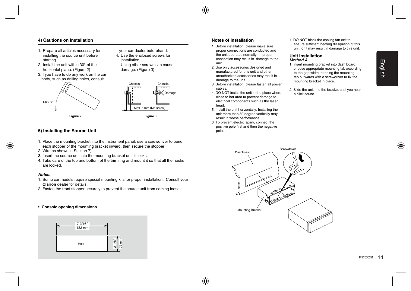 English14FZ5024) Cautions on Installation1.  Prepare all articles necessary for installing the source unit before starting.2.  Install the unit within 30° of the horizontal plane. (Figure 2)3.  If you have to do any work on the car body, such as drilling holes, consult your car dealer beforehand.4.  Use the enclosed screws for installation.    Using other screws can cause damage. (Figure 3)5) Installing the Source Unit1.  Place the mounting bracket into the instrument panel, use a screwdriver to bend each stopper of the mounting bracket inward, then secure the stopper.2. Wire as shown in Section 7) .3. Insert the source unit into the mounting bracket until it locks.4.  Take care of the top and bottom of the trim ring and mount it so that all the hooks are locked.Notes:1.  Some car models require special mounting kits for proper installation.  Consult your Clarion dealer for details.2. Fasten the front stopper securely to prevent the source unit from coming loose.•  Console opening dimensionsMax 30˚Chassis ChassisDamageMax. 6 mm (M5 screw)Figure 2 Figure 3(182 mm)7-3/16&quot;2-1/8&quot;53 mmHoleNotes of installation1. Before installation, please make sure proper connections are conducted and the unit operates normally. Improper connection may result in  damage to the unit.2. Use only accessories designed and manufactured for this unit and other unauthorized accessories may result in damage to the unit.3. Before installation, please fasten all power cables.4. DO NOT install the unit in the place where close to hot area to prevent damage to electrical components such as the laser head. 5. Install the unit horizontally. Installing the unit more than 30 degree vertically may result in worse performance.6. To prevent electric spark, connect the positive pole rst and then the negative pole.7. DO NOT block the cooling fan exit to ensure sufcient heating dissipation of this unit, or it may result in damage to this unit.Unit installationMethod A1. Insert mounting bracket into dash board, choose appropriate mounting tab according to the gap width, bending the mounting tab outwards with a screwdriver to x the mounting bracket in place. 2. Slide the unit into the bracket until you hear a click sound.DashboardMounting BracketScrewdriver