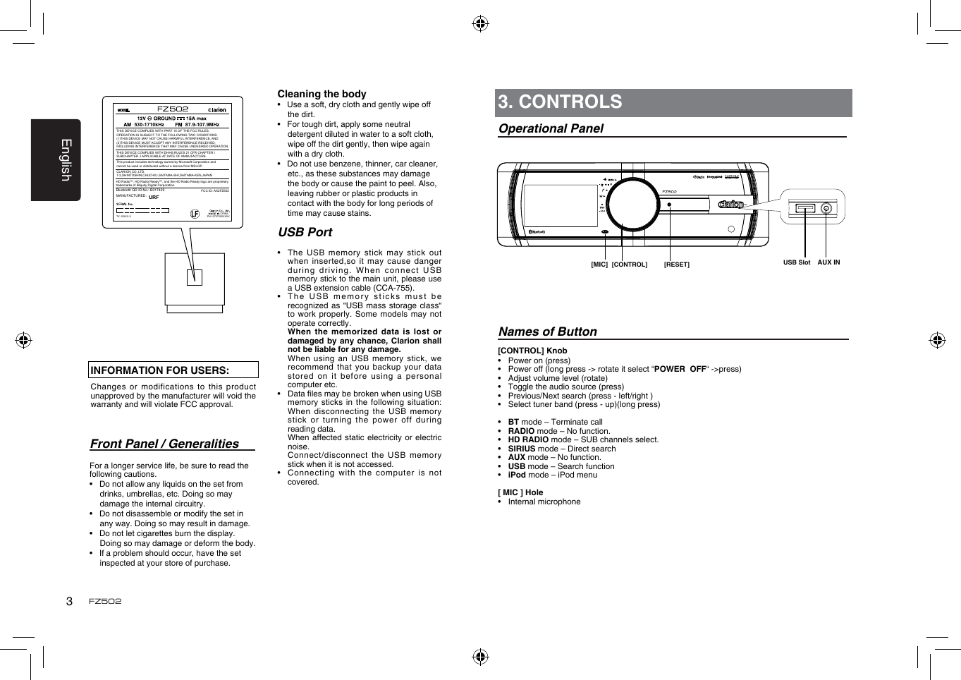 English3FZ502Front Panel / GeneralitiesFor a longer service life, be sure to read the following cautions.•   Do not allow any liquids on the set from drinks, umbrellas, etc. Doing so may damage the internal circuitry.•   Do not disassemble or modify the set in any way. Doing so may result in damage.•   Do not let cigarettes burn the display. Doing so may damage or deform the body.•   If a problem should occur, have the set inspected at your store of purchase.[CONTROL] Knob•  Power on (press)•  Power off (long press -&gt; rotate it select “POWER  OFF“ -&gt;press)•  Adjust volume level (rotate)•   Toggle the audio source (press)•  Previous/Next search (press - left/right )•  Select tuner band (press - up)(long press)•  BT mode – Terminate call•  RADIO mode – No function.•  HD RADIO mode – SUB channels select.•  SIRIUS mode – Direct search•  AUX mode – No function.•  USB mode – Search function•  iPod mode – iPod menu[ MIC ] Hole •  Internal microphone3. CONTROLSOperational PanelNames of Button[CONTROL] [RESET] USB Slot[MIC] AUX ININFORMATION FOR USERS:Changes or  modifications to this product unapproved by the manufacturer will void the warranty and will violate FCC approval.Cleaning the body•   Use a soft, dry cloth and gently wipe off the dirt. •   For tough dirt, apply some neutral detergent diluted in water to a soft cloth, wipe off the dirt gently, then wipe again with a dry cloth. •   Do not use benzene, thinner, car cleaner, etc., as these substances may damage the body or cause the paint to peel. Also, leaving rubber or plastic products in contact with the body for long periods of time may cause stains.USB Port•   The  USB  memory stick may stick  out when inserted,so  it may cause danger during driving.  When connect USB memory stick to the main unit, please use a USB extension cable (CCA-755).•   The USB  memory sticks must be recognized as  “USB mass storage class“ to work  properly. Some models may  not operate correctly.   When the memorized  data  is lost or damaged by  any chance, Clarion shall not be liable for any damage.   When using an USB  memory  stick, we recommend that  you backup your data stored on  it before using a  personal computer etc.•   Data les may be broken when using USB memory sticks  in the following situation: When disconnecting  the USB memory stick or  turning the power  off during reading data.   When affected  static electricity or  electric noise.   Connect/disconnect  the  USB memory stick when it is not accessed.•    Connecting  with  the computer is not covered.FCC ID: AX2FZ502CHINA530-1710kHz 87.9-107.9MHzBluetooth QD ID No.: B017439 THIS DEVICE COMPLIES WITH PART 15 OF THE FCC RULES. OPERATION IS SUBJECT TO THE FOLLOWING TWO CONDITIONS:(1)THIS DEVICE MAY NOT CAUSE HARMFUL INTERFERENCE, AND (2)THIS DEVICE MUST ACCEPT ANY INTERFERENCE RECEIVED, INCLUDING INTERFERENCE THAT MAY CAUSE UNDESIRED OPERATION.THIS DEVICE COMPLIES WITH DHHS RULES 21 CFR CHAPTER I SUBCHAPTER J APPLICABLE AT DATE OF MANUFACTURE.CLARION CO.,LTD.7-2,SHINTOSHIN,CHUO-KU,SAITAMA-SHI,SAITAMA-KEN,JAPANThis product includes technology owned by Microsoft Corporation andcannot be used or distributed without a license from MSLGP.MANUFACTURED:URFHD Radio™, HD Radio Ready™, and the HD Radio Ready logo are proprietary trademarks of iBiquity Digital Corporation.PN:12707000XXXXTX-10XXX-X