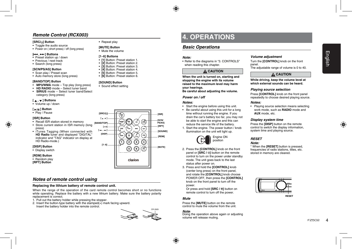 English4FZ502Remote Control (RCX003)Notes of remote control usingReplacing the lithium battery of remote control unit.When the  range of the operation  of the card remote  control becomes short or  no functions while operating.  Replace  the battery with a new  lithium  battery. Make sure the  battery polarity replacement is correct.1.   Pull out the battery holder while pressing the stopper. 2.   Insert the button-type battery with the stamped(+) mark facing upward.   Insert the battery holder into the remote control.[SRC/ ] Button•  Toggle the audio source•  Power on ( short press) / off (long press)[  ,   ] Buttons•  Preset station up / down•  Previous / next track•  Search (long press)[SCN/PS/AS] Button•  Scan play / Preset scan•  Auto memory store (long press)[BAND/TOP] Button•  MP3/WMA mode – Top play (long press)•  HD RADIO mode – Select tuner band•   SIRIUS mode – Select  tuner band/Select category (long press)[   ,   ] Buttons•  Volume up / down[   ] Button•  Play / Pause[ISR] Button•  Recall ISR station stored in memory•   Store current station in ISR memory (long press)•   iTunes  Tagging (When connected with HD Radio  tuner and displayed  ”DIGITAL” indicator and ”TAG” indicator on display at HD Radio-mode.)[DISP] Button•  Display switch[RDM] Button •  Random play[RPT] Button •  Repeat play[MUTE] Button•  Mute the volume[1~6] Buttons •  [1] Button: Preset station 1. •  [2] Button: Preset station 2.  •  [3] Button: Preset station 3. •  [4] Button: Preset station 4. •  [5] Button:  Preset station 5. •  [6] Button: Preset station 6.[SOUND] Button •  Sound effect setting(CR 2025)CR 2025[    ,    ][ISR][RPT][SOUND][RDM][      ,      ][DISP][1~6] [MUTE][SCN/PS/AS][     ][BAND/TOP][SRC/ ]4. OPERATIONSBasic OperationsNote:•  Refer to the diagrams in “3. CONTROLS” when reading this chapter.CAUTIONWhen the unit is turned on, starting and stopping the engine with its volume raised to the maximum level may harm your hearings. Be careful about adjusting the volume.Power on / offNotes:•  Start the engine before using this unit.•  Be careful about using this unit for a long time without running the engine. If you drain the car’s battery too far, you may not be able to start the engine and this can reduce the service life of the battery.1.  Start the engine. The power button / knob illumination on the unit will light up.                 Engine ON position2.  Press the [CONTROL] knob on the front panel or [SRC /  ] button on the remote control to turn on the power under standby mode. The unit goes back to the last status after power on.3.  Press and hold the [CONTROL] knob (center long press) on the front panel, and rotate the [CONTROL] knob choose POWER OFF, then press the [CONTROL] knob on the front panel to turn off the power.  Or press and hold [SRC /  ] button on remote control to turn off the power.MutePress the [MUTE] button on the remote control to mute the volume from the unit.Note: Doing the operation above again or adjusting volume will release muting.RESETVolume adjustmentTurn the [CONTROL] knob on the front panel.The adjustable range of volume is 0 to 40.CAUTIONWhile driving, keep the volume level at which external sounds can be heard.Playing source selectionPress [CONTROL] knob on the front panel repeatedly to choose desired playing source.Notes:•  Playing source selection means selecting work mode, such as RADIO mode and AUX mode, etc.Display system timePress the [DISP] button on the remote control to switch the display information, system time and playing source.RESETNote:* When the [RESET] button is pressed,frequencies of radio stations, titles, etc.stored in memory are cleared.