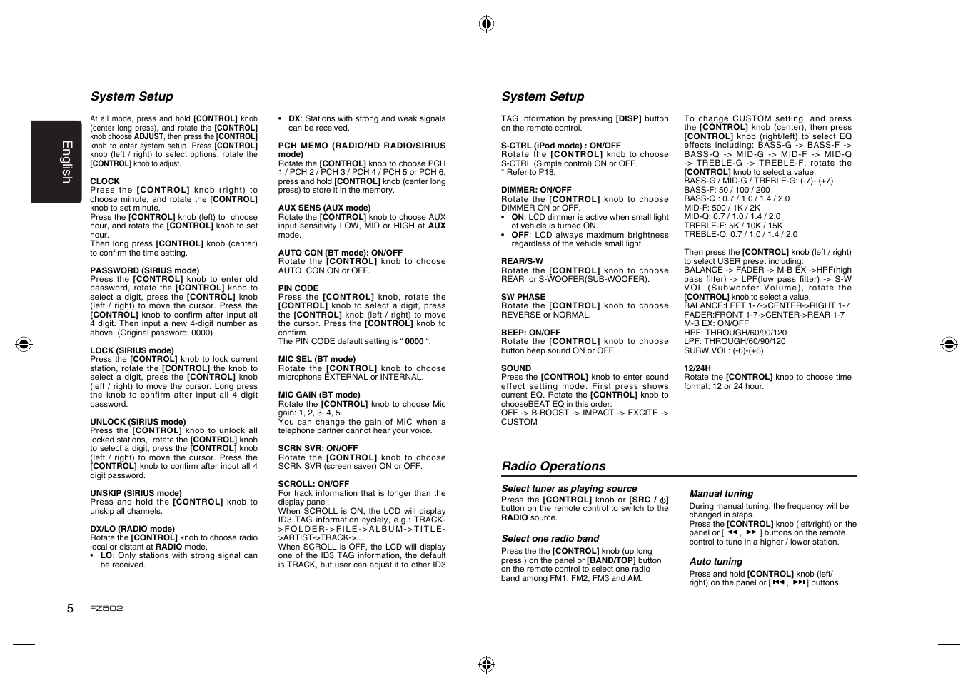 English5FZ502At all  mode, press and  hold [CONTROL] knob (center long  press), and rotate the  [CONTROL] knob choose ADJUST, then press the [CONTROL] knob to  enter system setup.  Press [CONTROL] knob (left  / right) to  select  options, rotate the [CONTROL] knob to adjust. CLOCKPress the  [CONTROL] knob (right)  to  choose minute,  and rotate the [CONTROL] knob to set minute.Press the [CONTROL] knob (left) to  choose hour, and rotate the [CONTROL] knob to set hour.Then long  press [CONTROL] knob (center) to conrm the time setting.PASSWORD (SIRIUS mode)Press the  [CONTROL] knob to  enter old password, rotate  the [CONTROL] knob  to select a  digit, press the  [CONTROL]  knob (left /  right) to move the  cursor.  Press the [CONTROL] knob  to confirm after  input  all 4 digit.  Then input a new  4-digit number as above. (Original password: 0000)LOCK (SIRIUS mode)Press the  [CONTROL]  knob to lock current station, rotate  the [CONTROL] the knob  to select a  digit, press the  [CONTROL]  knob (left /  right) to move the  cursor.  Long press the knob  to confirm after  input  all 4 digit password.UNLOCK (SIRIUS mode)Press the  [CONTROL] knob to unlock  all locked stations,  rotate the [CONTROL] knob to select a digit, press the [CONTROL] knob (left /  right) to move the  cursor.  Press the [CONTROL] knob to conrm after input all 4 digit password.UNSKIP (SIRIUS mode)Press and  hold the [CONTROL]  knob  to unskip all channels. DX/LO (RADIO mode)Rotate the [CONTROL] knob to choose radio local or distant at RADIO mode.•   LO: Only  stations with strong signal  can be received.System Setup•   DX: Stations with strong and weak signals can be received.PCH  MEMO  (RADIO/HD  RADIO/SIRIUS mode)Rotate the [CONTROL] knob to choose PCH 1 / PCH 2 / PCH 3 / PCH 4 / PCH 5 or PCH 6, press and hold [CONTROL] knob (center long press) to store it in the memory.AUX SENS (AUX mode)Rotate the [CONTROL] knob to choose AUX input sensitivity  LOW,  MID or HIGH at  AUX mode.AUTO CON (BT mode): ON/OFFRotate the  [CONTROL]  knob to choose  AUTO  CON ON or OFF.PIN CODEPress the  [CONTROL] knob, rotate the [CONTROL] knob  to select a  digit,  press the [CONTROL]  knob (left / right)  to  move the cursor.  Press the [CONTROL] knob to conrm.The PIN CODE default setting is “ 0000 “.MIC SEL (BT mode)Rotate the  [CONTROL]  knob to choose microphone EXTERNAL or INTERNAL.MIC GAIN (BT mode)Rotate the  [CONTROL] knob to choose Mic gain: 1, 2, 3, 4, 5.You can  change the gain of  MIC when a telephone partner cannot hear your voice.SCRN SVR: ON/OFFRotate the  [CONTROL]  knob to choose SCRN SVR (screen saver) ON or OFF.SCROLL: ON/OFFFor track  information that is longer  than  the display panel:When SCROLL  is ON, the  LCD will display ID3 TAG  information cyclely, e.g.: TRACK-&gt;FOLDER-&gt;FILE-&gt;ALBUM-&gt;TITLE-&gt;ARTIST-&gt;TRACK-&gt;...When SCROLL  is  OFF, the LCD will  display one of  the ID3 TAG  information, the default is TRACK, but user can adjust it to other ID3 System SetupTAG information  by pressing [DISP] button on the remote control.S-CTRL (iPod mode) : ON/OFFRotate the  [CONTROL] knob to  choose S-CTRL (Simple control) ON or OFF.* Refer to P18.DIMMER: ON/OFFRotate the  [CONTROL]  knob to choose DIMMER ON or OFF.•   ON: LCD dimmer is active when small light of vehicle is turned ON.•   OFF: LCD  always maximum brightness regardless of the vehicle small light.REAR/S-WRotate the  [CONTROL]  knob to choose REAR  or S-WOOFER(SUB-WOOFER).SW PHASERotate the  [CONTROL]  knob to choose REVERSE or NORMAL.BEEP: ON/OFFRotate the  [CONTROL]  knob to choose button beep sound ON or OFF.SOUNDPress the  [CONTROL]  knob  to enter sound effect  setting   mode.  First  press  shows current EQ.  Rotate the [CONTROL]  knob  to chooseBEAT EQ in this order:OFF -&gt; B-BOOST -&gt;  IMPACT -&gt; EXCITE  -&gt; CUSTOMTo change  CUSTOM setting, and press the  [CONTROL]  knob (center), then  press [CONTROL] knob  (right/left) to select EQ effects including:  BASS-G  -&gt; BASS-F -&gt; BASS-Q -&gt;  MID-G -&gt; MID-F -&gt;  MID-Q -&gt; TREBLE-G  -&gt; TREBLE-F, rotate  the [CONTROL] knob to select a value.BASS-G / MID-G / TREBLE-G: (-7)- (+7)BASS-F: 50 / 100 / 200BASS-Q : 0.7 / 1.0 / 1.4 / 2.0MID-F: 500 / 1K / 2K MID-Q: 0.7 / 1.0 / 1.4 / 2.0TREBLE-F: 5K / 10K / 15KTREBLE-Q: 0.7 / 1.0 / 1.4 / 2.0Then press the [CONTROL] knob (left / right) to select USER preset including:BALANCE -&gt; FADER -&gt; M-B EX -&gt;HPF(high pass  filter) -&gt;  LPF(low  pass  filter)  -&gt;  S-W VO L   (S u b wo o f er   Vo l um e ) ,  r otate   the [CONTROL] knob to select a value.BALANCE:LEFT 1-7-&gt;CENTER-&gt;RIGHT 1-7FADER:FRONT 1-7-&gt;CENTER-&gt;REAR 1-7M-B EX: ON/OFFHPF: THROUGH/60/90/120LPF: THROUGH/60/90/120SUBW VOL: (-6)-(+6)12/24HRotate the [CONTROL] knob to choose time format: 12 or 24 hour.Radio OperationsSelect tuner as playing sourcePress the  [CONTROL] knob  or  [SRC  /  ]button on the remote control to switch to the RADIO source. Select one radio bandPress the the [CONTROL] knob (up long press ) on the panel or [BAND/TOP] button on the remote control to select one radio band among FM1, FM2, FM3 and AM.Manual tuningDuring manual tuning, the frequency will be changed in steps.Press the [CONTROL] knob (left/right) on the panel or [   ,    ] buttons on the remote control to tune in a higher / lower station.Auto tuningPress and hold [CONTROL] knob (left/right) on the panel or [   ,    ] buttons 