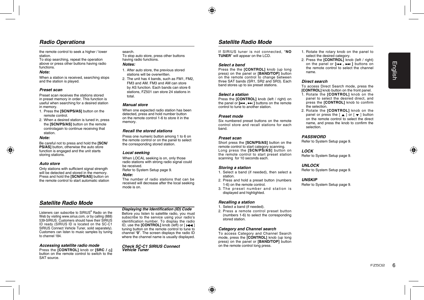 English6FZ502Radio OperationsSatellite Radio ModeSatellite Radio ModeListeners can  subscribe to SIRIUS® Radio  on the Web by visiting www.sirius.com, or by calling (888) 539-SIRIUS. Customers should have their SIRIUS ID ready  (SIRIUS ID is located  on  the SC-C1 SIRIUS Connect  Vehicle Tuner, solid  separately). Customers can listen to music  samples by tuning to channel 184.Accessing satellite radio modePress the  [CONTROL] knob  or  [SRC  /  ] button on the remote control to switch to the SAT source. Displaying the Identication (ID) CodeBefore you  listen to satellite radio,  you must subscribe to  the service using your  radio’s identification number.  To display the radio ID, use the [CONTROL] knob (left) or [  ] tuning button on the remote control to tune to channel “0”. The screen displays the radio ID where the channel name is usually displayed.Check SC-C1 SIRIUS Connect Vehicle Tunerthe remote control to seek a higher / lower station.To stop searching, repeat the operation above or press other buttons having radio functions.Note:When a station is received, searching stops and the station is played.Preset scan Preset scan receives the stations stored in preset memory in order. This function is useful when searching for a desired station in memory. 1.  Press the [SCN/PS/AS] button on the remote control. 2.  When a desired station is tuned in, press the [SCN/PS/AS] button on the remote controlagain to continue receiving that station. Note:Be careful not to press and hold the [SCN/PS/AS] button, otherwise the auto store function is engaged and the unit starts storing stations. Auto storeOnly stations with sufcient signal strength will be detected and stored in the memory.Press and hold the [SCN/PS/AS] button on the remote control to start automatic station search.To stop auto store, press other buttons having radio functions.Notes:1.  After auto store, the previous stored stations will be overwritten.2.  The unit has 4 bands, such as FM1, FM2, FM3 and AM. FM3 and AM can store by AS function. Each bands can store 6 stations, FZ501 can store 24 stations in total.Manual storeWhen one expected radio station has been detected, press and hold number button on the remote control 1-6 to store it in the memory.Recall the stored stationsPress one numeric button among 1 to 6 on the remote control or on the panel to select the corresponding stored station.Local seekingWhen LOCAL seeking is on, only those radio stations with strong radio signal could be received.Refer to System Setup page 9.Note:The number  of radio stations  that can be received will decrease after the local seeking mode is on.If SIRIUS  tuner is not connected,  “NO TUNER” will appear on the LCD.Select a bandPress the  the [CONTROL] knob (up  long press) on  the panel or  [BAND/TOP]  button on the  remote control to change between three SAT bands (SR1, SR2 and SR3). Each band stores up to six preset stations.Select a stationPress the  [CONTROL] knob (left /  right)  on the panel or [ ,   ] buttons on the remote control to tune to another station. Preset modeSix numbered  preset buttons on the  remote control store  and recall stations  for each band. Preset scanShort press  the [SCN/PS/AS] button on  the remote control to start category scanning.Long press  the  [SCN/PS/AS] button on the remote  control to start preset  station scanning  for 10 seconds each.Storing a station1.  Select  a band (if needed),  then  select a station.2.  Press and  hold  a preset button (numbers 1-6) on the remote control.3.  The preset number  and  station is displayed and highlighted.Recalling a station1.   Select a band (if needed).2.  Press  a remote control preset  button (numbers 1-6) to select the corresponding stored station.Category and Channel searchTo access  Category and Channel Search mode, press  the  [CONTROL] knob (up long press) on  the panel or  [BAND/TOP]  button on the remote control long press. 1.  Rotate the  rotary  knob on the panel  to select the desired category.2.   Press  the [CONTROL] knob (left  / right) on the  panel or [  ,    ]  buttons on the remote  control to select  the channel name.Direct searchTo access  Direct Search mode,  press  the [CONTROL] knob button on the front panel. 1.  Rotate the [CONTROL] knob  on  the panel to  select the desired direct,  and press the  [CONTROL] knob to  confirm the selection. 2.  Rotate the [CONTROL] knob  on  the panel or  press the [   ] or  [   ]  button on the  remote control to  select the direct name, and  press the knob to  conrm the selection.PASSWORDRefer to System Setup page 9.LOCKRefer to System Setup page 9.UNLOCKRefer to System Setup page 9.UNSKIPRefer to System Setup page 9.
