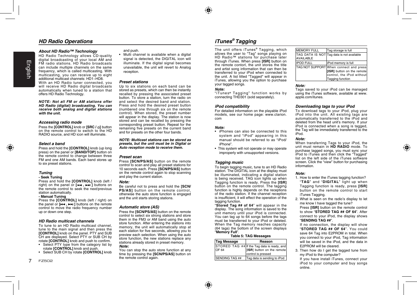 English7FZ502HD Radio OperationsAbout HD Radio™ TechnologyHD Radio  Technology allows CD-quality digital broadcasting  of your local AM  and FM radio  stations. HD Radio broadcasts can include  multiple channels on  the same frequency, which  is called multicasting. With multicasting, you  can receive up to  eight additional multicast channels: HD1~HD8. With an  HD Radio tuner  connected, you will receive  HD Radio digital broadcasts automatically when  tuned to a  station that offers HD Radio Technology. NOTE: Not  all FM or AM  stations  offer HD Radio  (digital)  broadcasting. You can receive both  analog and digital stations with the unit.Accessing radio modePress the [CONTROL] knob or [SRC /  ] button on the  remote control to switch  to the HD RADIO source, and HD icon will illuminate.Select a bandPress and hold the [CONTROL] knob (up long press) on the panel or [BAND/TOP] button on the remote  control to change  between three FM and one AM bands. Each band stores up to six preset stations.Tuning- Seek TuningPress and  hold the [CONTROL] knob  (left / right) on  the panel or  [  ,   ]  buttons on the remote  control to seek the  next/previous station automatically. - Manual TuningPress the  [CONTROL] knob (left  / right)  on the panel or [ ,   ] buttons on the remote control to  move the radio  frequency number up or down one step.HD Radio multicast channelsTo tune  to an HD  Radio  multicast channel, tune to  the main signal  and  then press the [CONTROL] knob on the panel. PTY and SUB CH are displayed. Select PTY or SUB CH  by rotate [CONTROL] knob and push to conrm.•    Select  PTY type from the  category list by rotate [CONTROL] knob and push.•    Select SUB CH by rotate [CONTROL] knob and push.•   Multi channel is available  when a digital signal is  detected,  the  DIGITAL icon will illuminate. If  the digital signal becomes unavailable, the  unit will revert to  Analog reception.Preset stationsUp to  six stations on each  band can be stored as presets, which can then be instantly recalled by  pressing the associated  preset button. To  store a station, turn  the radio on and select  the desired band and  station. Press and  hold the desired  preset  button (numbered one  through six on  the remote control). When  stored, the preset number will appear in the display. The station is now stored and  can be recalled by  pressing the corresponding preset  button. Repeat for the remaining five  presets on the current  band and for presets on the other four bands.NOTE: Multicast stations can be stored as presets, but the unit must be  in Digital or Auto reception mode to receive them.Preset scanPress [SCN/PS/AS]  button on the  remote control to scan and play all preset stations for 10 seconds each. Press [SCN/PS/AS] button on the remote control again to stop scanning and play the current station.Note:Be careful  not to press and  hold  the  [SCN/PS/AS] button  on the remote control, otherwise the auto store function is engaged and the unit starts storing stations.Automatic store (AS)Press the [SCN/PS/AS] button on the remote control to select six strong stations and store them in  the FM3 or AM  band using the auto store function. After entering the stations into memory, the  unit will automatically stop  at each station for ve seconds, allowing you to preview each selection. When using the auto store function, the new stations  replace any stations already stored in preset memory.Note:You can  stop the auto  store  function at any time by pressing the [SCN/PS/AS] button on the remote control again.iTunes® TaggingThe unit  offers iTunes® Tagging,  which allows the  user to &quot;Tag&quot; songs  playing on HD Radio™  stations for purchase later through iTunes. When press [ISR] button on the remote  contorl, the unit stores  the  title and artist  song information that can then  be transferred to  your iPod when  connected to the unit.  A list titled  &quot;Tagged&quot; will appear in iTunes, allowing  you the option  to  purchase your tagged songs.Note:“iTunes® Tagging”  function works by connecting THD301 (sold separately).iPod compatibilityFor detailed information on the playable iPod models, see  our home page: www.clarion.comNote:•   iPhones can also be  connected to this system  and  “iP od ”  appearing   in  this manual should  be referred to as  “iPod/iPhone”.•  This system will not operate or may operate improperly with unsupported versions.Tagging musicTo begin tagging music, tune to an HD Radio station. The DIGITAL icon at the display must be illuminated,  indicating a digital  station is being  received. TAG icon lights  up when Tagging function  is ready. Press the  [ISR] button on  the remote control. The  tagging function is  highly depends on the  receptions of the  radio station. If the  channel  reception is insufcient, it will effect the operation of the tagging function.“Stored Tag  ## of 64”  will appear in the display. The song information is saved to the unit memory  until your iPod is  connected. You can  tag up to 64  songs before the tags must be  transferred to your iPod  or deleted. When the  Tag memory reaches  capacity (64  tags) the  bottom of  the  screen displays “Memory Full”.Table 5: TAG MessagesTag Message ReasonST O R E D   TA G   ## OF 64If the Tag data is ready, and [ISR] button on the remote control is pressedSENDING TAG ## Tag data is sending to iPodMEMORY FULL Tag storage is fullTAG DATA IS NOT AVAILABLETag data is not availableIPOD FULL iPod memory is fullTAG NOT SUPPORT When  connect  and  press [ISR] button on  the remote control, the iPod  without Tagging functionNote:Tags saved  to your iPod can  be managed using the iTunes software, available at www.apple.com/itunes.Downloading tags to your iPodTo download  tags to your iPod,  plug your iPod into  the unit. All  existing  tags are automatically transferred  to  the iPod and deleted from the head unit’s memory. If your iPod is  connected when a song  is tagged, the Tag will be immediately transferred to the iPod.Note:When transferring  Tags to your  iPod,  the unit must  remain in HD RADIO mode.  To purchase tagged  songs, you must  sync your iPod to  iTunes and then  click the “Tagged” list on  the left side of  the iTunes software screen. Click the “view” button for purchasing information.Note:1.  How to enter the iTunes tagging function?  “TAG”  and  “DIGITAL”  light  up  wh en Tagging function  is ready, press [ISR] button on  the remote control to  start iTunes Tagging.2. What is  seen on the radio’s  display to let me know I have tagged the tune?  Press [ISR]  button on the remote  control to show  “STORED TAG ##  OF  64”. After connect to  your iPod, the display  shows “SENDING TAG ##”.    If no connection,  the display will show “STORED TAG  ## OF 64”. You  could save 64 Tag into E2PROM in  total. When you connect to your iPod, Tag information will be  saved in the  iPod, and the data  in E2PROM will be cleared.3. Then how do  I  get the tagged  tune  from my iPod to the computer?  If you  have  install  iTunes,  connect  your iPod to  your computer and  buy songs online.