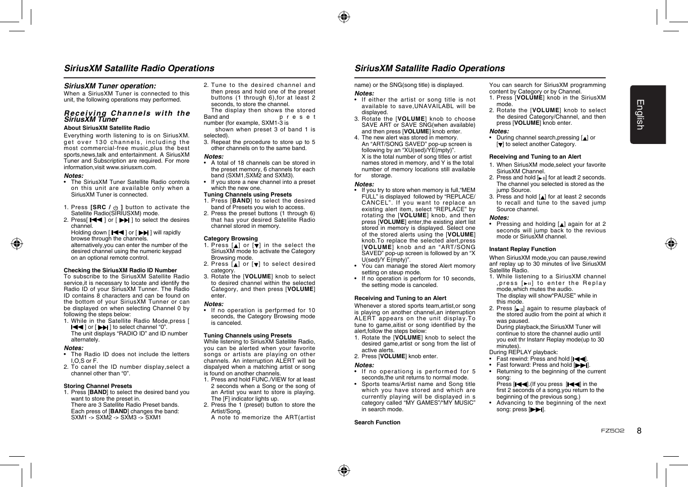 English8FZ502SiriusXM Satallite Radio Operations SiriusXM Satallite Radio OperationsSiriusXM Tuner operation:When a  SiriusXM Tuner is  connected  to this unit, the following operations may performed.Receiving Channels with the SiriusXM TunerAbout SiriusXM Satellite RadioEverything worth  listening to is  on SiriusXM. get over  130  channels, including the most commercial-free  music,plus the best sports,news,talk and entertainment. A  SiriusXM Tuner and  Subscription are required. For  more information,visit www.siriusxm.com.Notes:•    The SiriusXM Tuner Satellite  Radio controls on this  unit are available only  when a SiriusXM Tuner is connected.1.   Press  [SRC  /    ]  button  to  activate  the Satellite Radio(SIRIUSXM) mode.2.   Press[   ]  or [   ]  to select the desires channel.  Holding down [   ] or [   ] will rapidly    browse through the channels.  alternatively,you can enter the number of the    desired channel using the numeric keypad    on an optional remote control. Checking the SiriusXM Radio ID NumberTo subscribe  to the SiriusXM Satellite  Radio service,it is necessary to locate and identify the Radio ID  of your SiriusXM Tunner.  The Radio ID contains  8 characters and can  be found on the bottom  of your SiriusXM  Tunner or can be displayed  on when selecting Channel  0 by following the steps below:1.   While  in the Satellite Radio  Mode,press [  ] or [   ] to select channel “0”.  The unit displays “RADIO ID” and ID number    alternately.Notes:•    The  Radio  ID does not  include  the letters I,O,S or F.2.   To  canel  the  ID  number  display,select  a channel other than “0”.Storing Channel Presets1.   Press [BAND] to select the desired band you want to store the preset in.  There are 3 Satellite Radio Preset bands.  Each press of [BAND] changes the band:    SXM1 -&gt; SXM2 -&gt; SXM3 -&gt; SXM12.  Tune to  the desired channel and then press  and hold one  of  the preset buttons (1  through 6),for at  least 2 seconds, to store the channel.  The  display  then  shows  the  stored Band and     p r e s e t number (for example, SXM1-3 is      shown when  preset 3 of band  1 is selected).3.  Repeat the procedure to  store  up to 5 other channels on to the same band.Notes:•    A total of 18 channels can be stored in the preset memory, 6 channels for each band (SXM1,SXM2 and SXM3).•    If you store a new channel into a preset which the new one.Tuning Channels using Presets1.   Press  [BAND]  to  select  the  desired band of Presets you wish to access.2.  Press the  preset buttons (1 through  6) that has  your desired Satellite Radio channel stored in memory.Category Browsing1.   Pre ss  [ ] or [ ] in  the  select the SiriusXM mode to activate the Category Browsing mode.2.   Press   [ ]  or  [ ]  to  select   desi red category.3.  Rotate the  [VOLUME]  knob to select to desired  channel within the selected Category, and  then press [VOLUME] enter.Notes:•    If no operation  is  perfprmed for 10 seconds, the  Category Browsing mode is canceled.Tuning Channels using PresetsWhile listening to SiriusXM Satellite Radio, you can  be alerted when  your  favorite songs or  artists are playing on  other channels. An  interruption ALERT will be dispalyed when  a matching artist or  song is found on another channels. 1.   Press and hold FUNC./VIEW for at least 2 seconds when a Song or the song of an  Artist  you  want to store  is playing. The [F] indicator lights up.2.   Press the 1 (preset) button to store the Artist/Song.  A note to memorize the  ART(artist name) or the SNG(song title) is displayed.Notes:•    If either the  artist  or song title is not available to  save,UNAVAILABL will be displayed.3.   Rotate  the  [VOLUME]  knob to choose SAVE ART  or SAVE SNG(when available) and then press [VOLUME] knob enter.4.   The new alert was stored in memory.  An “ART/SONG SAVED” pop-up screen is    following by an “XU(sed)/YE(mpty)”.  X is the total number of song titles or artist    names stored in memory, and Y is the total    number of memory locations still  available for     storage.Notes:•    If you try to store when memory is full,“MEM FULL” is displayed  followed by “REPLACE/CANCE L”.   If  you   wan t  to  re place  an existing  alert item,  select “REPLACE”  by rotating the  [VOLUME] knob,  and  then press [VOLUME] enter,the existing alert list stored in  memory is displayed. Select  one of the  stored alerts using the  [VOLUME] knob.To replace  the selected alert,press [VOLUME] knob  and an “ART/SONG SAVED” pop-up screen is followed by an “X U(sed)/Y E(mpty)”.•    You can manage the  stored Alert momory setting on steup mode.•    If no  operation is perform for  10 seconds, the setting mode is canceled.Receiving and Tuning to an AlertWhenever a  stored sports team,artist,or song is playing  on another channel,an interruption ALERT appears  on the unit display.To tune to  game,aitist or song identified  by the alert,follow the steps below:1.  Rotate  the [VOLUME] knob  to select the desired game,artist  or song from the  list of active alerts.2.   Press [VOLUME] knob enter.Notes:•    If no operationg is  performed for 5 seconds,the unit returns to normal mode.•    Sports  teams/Artist  name  and  Song  title which you  have stored and which  are currently playing will be displayed  in s category called “MY GAMES”/“MY MUSIC” in search mode.Search FunctionYou can  search for SiriusXM programming content by Category or by Channel.1.   Press  [VOLUME] knob in the  SiriusXM mode.2.  Rotate the  [VOLUME] knob to select the desired  Category/Channel, and then press [VOLUME] knob enter.Notes:•    During channel search,pressing [ ] or   [ ] to select another Category.Receiving and Tuning to an Alert1.   When SiriusXM mode,select your favorite SiriusXM Channel.2.   Press and hold [ ] for at leadt 2 seconds.  The channel you selected is stored as the    jump Source.3.   Press and hold [ ] for at least 2 seconds to recall  and tune to the  saved jump Source channel.Notes:•    Pressing and holding  [ ] again for at 2 seconds will  jump back to  the revious mode or SiriusXM channel.Instant Replay FunctionWhen SiriusXM mode,you can pause,rewind anf replay up to 30 minutes of live SiriusXM Satellite Radio.1.  While  listening to a SiriusXM  channel ,press [ ] to  enter the Replay mode,which mutes the audio. The display will show“PAUSE” while in      this mode.2.   Press  [ ] again  to resume playback  of the stored audio from the point at which it was paused.  During playback,the SiriusXM Tuner will     continue to store the channel audio until     you exit thr Instanr Replay mode(up to 30    minutes).During REPLAY playback:•    Fast rewind: Press and hold [ ].•      Fast forward: Press and hold [ ].•      Returning to the beginning  of the current song:  Press [ ].(If you press  [ ] in the      rst 2 seconds of a song,you return to the    beginning of the previous song.)•      Advancing to the beginning of  the next song: press [].