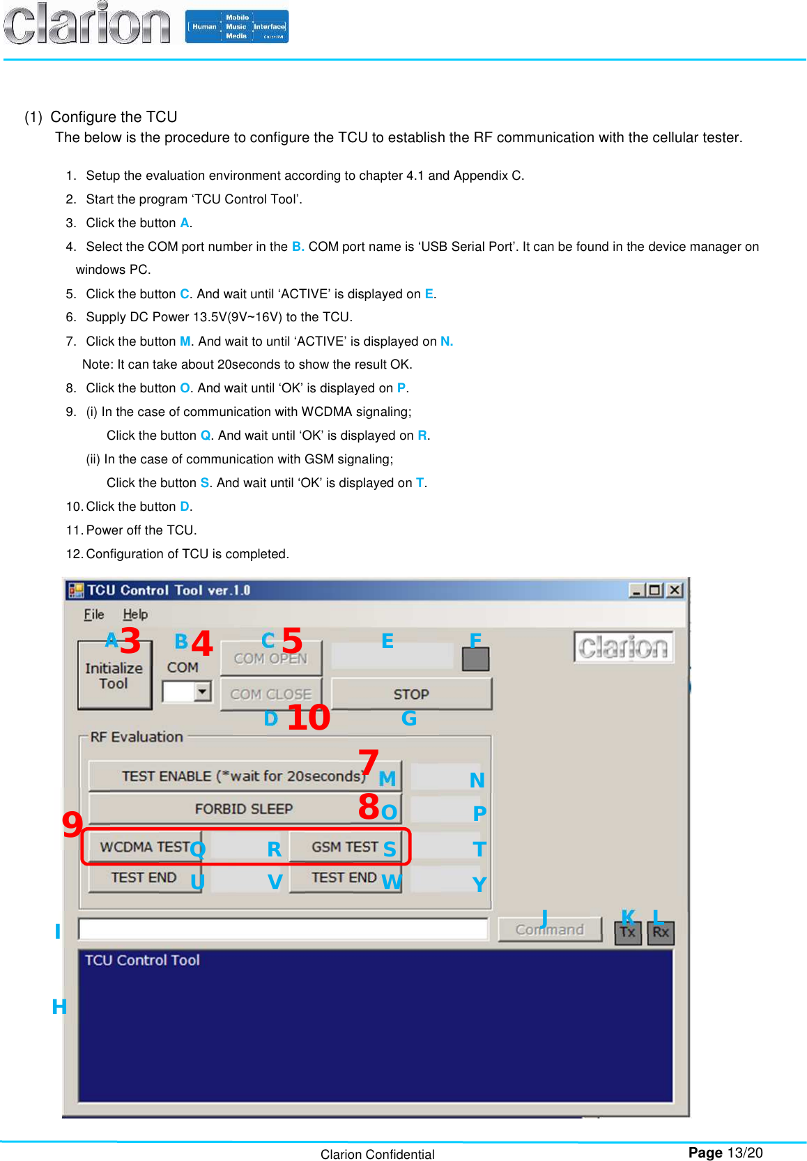        Page 13/20 Clarion Confidential (1)  Configure the TCU The below is the procedure to configure the TCU to establish the RF communication with the cellular tester.  1.  Setup the evaluation environment according to chapter 4.1 and Appendix C. 2.  Start the program ‘TCU Control Tool’. 3.  Click the button A.  4.  Select the COM port number in the B. COM port name is ‘USB Serial Port’. It can be found in the device manager on windows PC. 5.  Click the button C. And wait until ‘ACTIVE’ is displayed on E. 6.  Supply DC Power 13.5V(9V~16V) to the TCU. 7.  Click the button M. And wait to until ‘ACTIVE’ is displayed on N. Note: It can take about 20seconds to show the result OK. 8.  Click the button O. And wait until ‘OK’ is displayed on P. 9.  (i) In the case of communication with WCDMA signaling; Click the button Q. And wait until ‘OK’ is displayed on R. (ii) In the case of communication with GSM signaling; Click the button S. And wait until ‘OK’ is displayed on T. 10. Click the button D. 11. Power off the TCU. 12. Configuration of TCU is completed. A  B C D E F G H I N P Q R S T U V W Y J K L 3  4 5 O M 7 9 10 8 