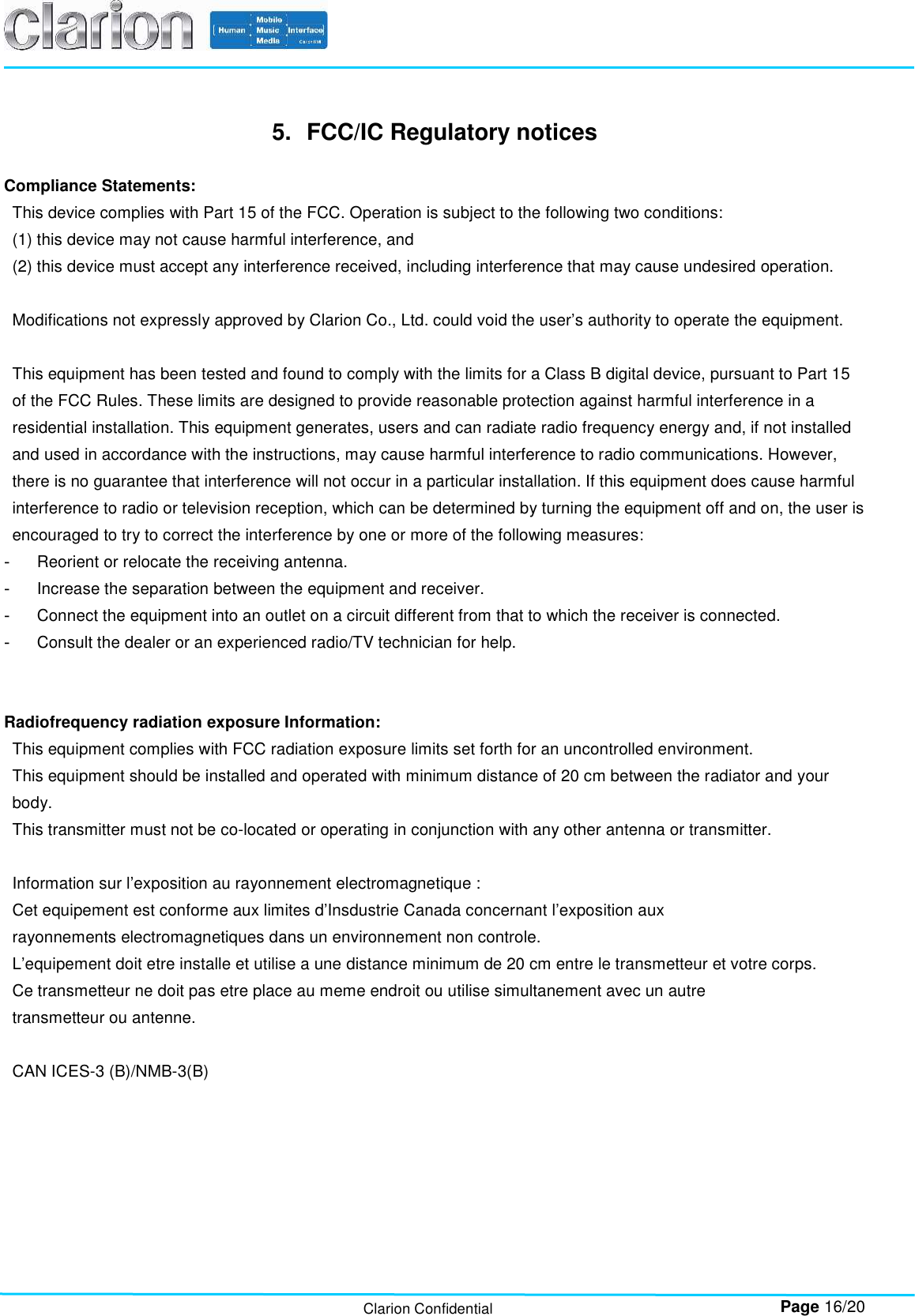        Page 16/20 Clarion Confidential 5.  FCC/IC Regulatory notices  Compliance Statements: This device complies with Part 15 of the FCC. Operation is subject to the following two conditions:   (1) this device may not cause harmful interference, and  (2) this device must accept any interference received, including interference that may cause undesired operation.  Modifications not expressly approved by Clarion Co., Ltd. could void the user’s authority to operate the equipment.  This equipment has been tested and found to comply with the limits for a Class B digital device, pursuant to Part 15 of the FCC Rules. These limits are designed to provide reasonable protection against harmful interference in a residential installation. This equipment generates, users and can radiate radio frequency energy and, if not installed and used in accordance with the instructions, may cause harmful interference to radio communications. However, there is no guarantee that interference will not occur in a particular installation. If this equipment does cause harmful interference to radio or television reception, which can be determined by turning the equipment off and on, the user is encouraged to try to correct the interference by one or more of the following measures: -  Reorient or relocate the receiving antenna. -  Increase the separation between the equipment and receiver. -  Connect the equipment into an outlet on a circuit different from that to which the receiver is connected. -  Consult the dealer or an experienced radio/TV technician for help.   Radiofrequency radiation exposure Information: This equipment complies with FCC radiation exposure limits set forth for an uncontrolled environment. This equipment should be installed and operated with minimum distance of 20 cm between the radiator and your body. This transmitter must not be co-located or operating in conjunction with any other antenna or transmitter.  Information sur l’exposition au rayonnement electromagnetique : Cet equipement est conforme aux limites d’Insdustrie Canada concernant l’exposition aux rayonnements electromagnetiques dans un environnement non controle. L’equipement doit etre installe et utilise a une distance minimum de 20 cm entre le transmetteur et votre corps. Ce transmetteur ne doit pas etre place au meme endroit ou utilise simultanement avec un autre transmetteur ou antenne.  CAN ICES-3 (B)/NMB-3(B)    