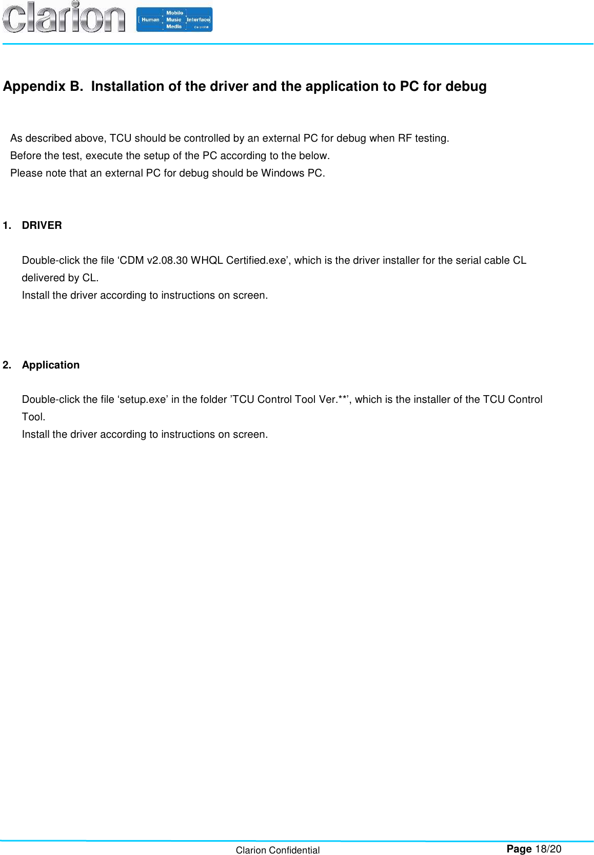        Page 18/20 Clarion Confidential Appendix B.  Installation of the driver and the application to PC for debug   As described above, TCU should be controlled by an external PC for debug when RF testing. Before the test, execute the setup of the PC according to the below. Please note that an external PC for debug should be Windows PC.   1.  DRIVER  Double-click the file ‘CDM v2.08.30 WHQL Certified.exe’, which is the driver installer for the serial cable CL delivered by CL. Install the driver according to instructions on screen.    2.  Application  Double-click the file ‘setup.exe’ in the folder ’TCU Control Tool Ver.**’, which is the installer of the TCU Control Tool. Install the driver according to instructions on screen.      