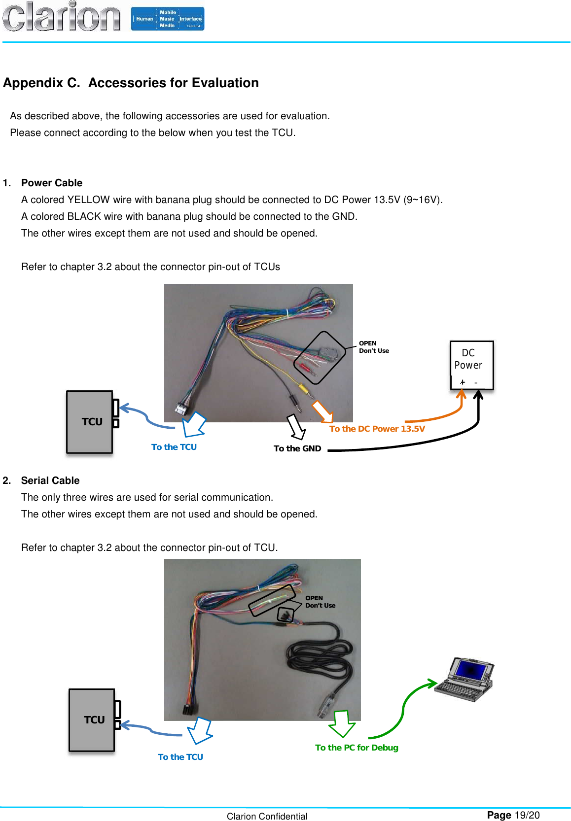        Page 19/20 Clarion Confidential Appendix C.  Accessories for Evaluation  As described above, the following accessories are used for evaluation. Please connect according to the below when you test the TCU.   1.  Power Cable A colored YELLOW wire with banana plug should be connected to DC Power 13.5V (9~16V). A colored BLACK wire with banana plug should be connected to the GND. The other wires except them are not used and should be opened.  Refer to chapter 3.2 about the connector pin-out of TCUs    2.  Serial Cable The only three wires are used for serial communication. The other wires except them are not used and should be opened.  Refer to chapter 3.2 about the connector pin-out of TCU.    To the TCU  To the GND To the DC Power 13.5V OPEN Don’t Use OPEN Don’t Use  DC Power  + - TCU  To the TCU  To the PC for Debug OPEN Don’t Use TCU  