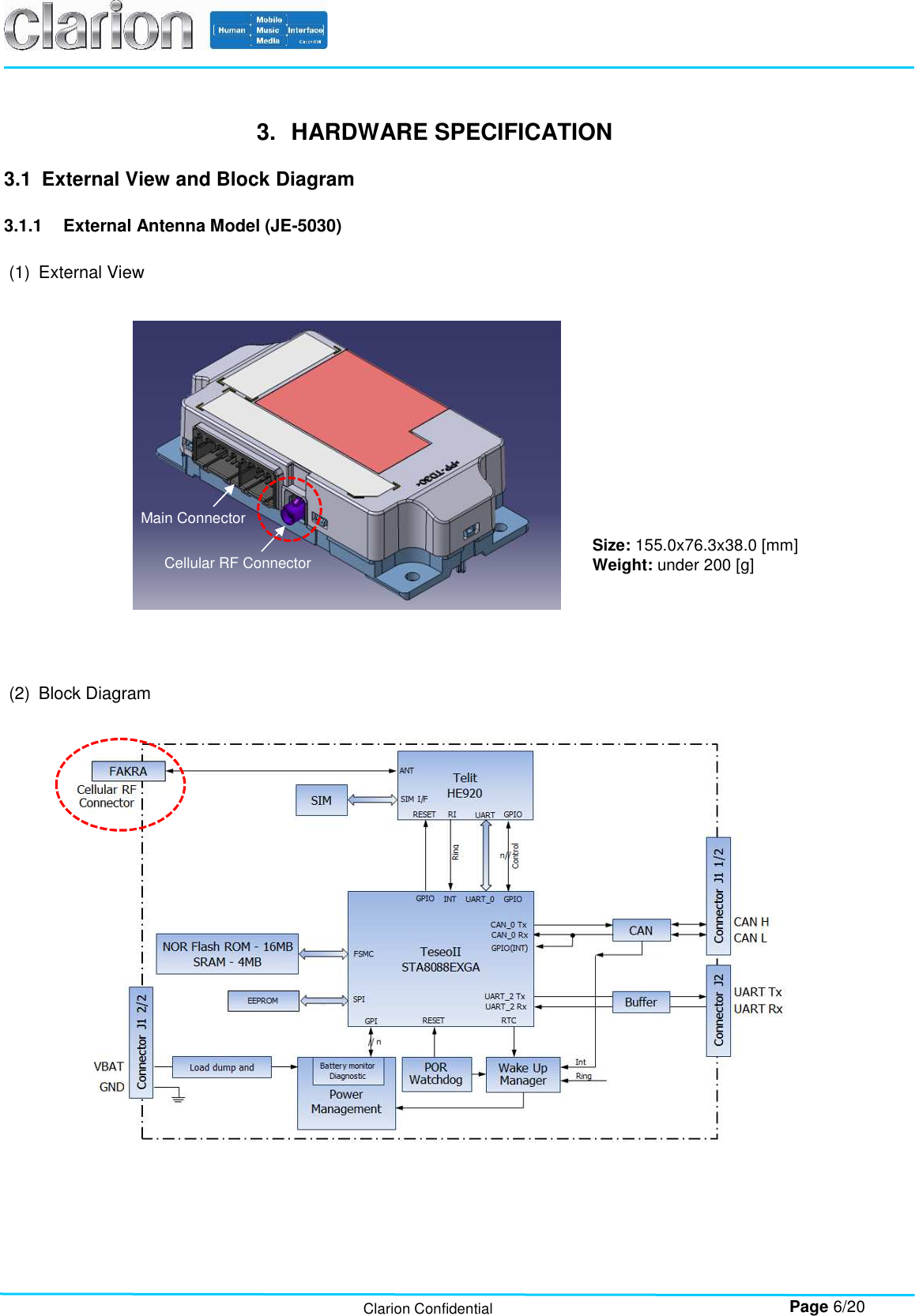        Page 6/20 Clarion Confidential 3.  HARDWARE SPECIFICATION  3.1  External View and Block Diagram  3.1.1  External Antenna Model (JE-5030)  (1)  External View                      (2)  Block Diagram    Size: 155.0x76.3x38.0 [mm] Weight: under 200 [g]  Main Connector Cellular RF Connector 