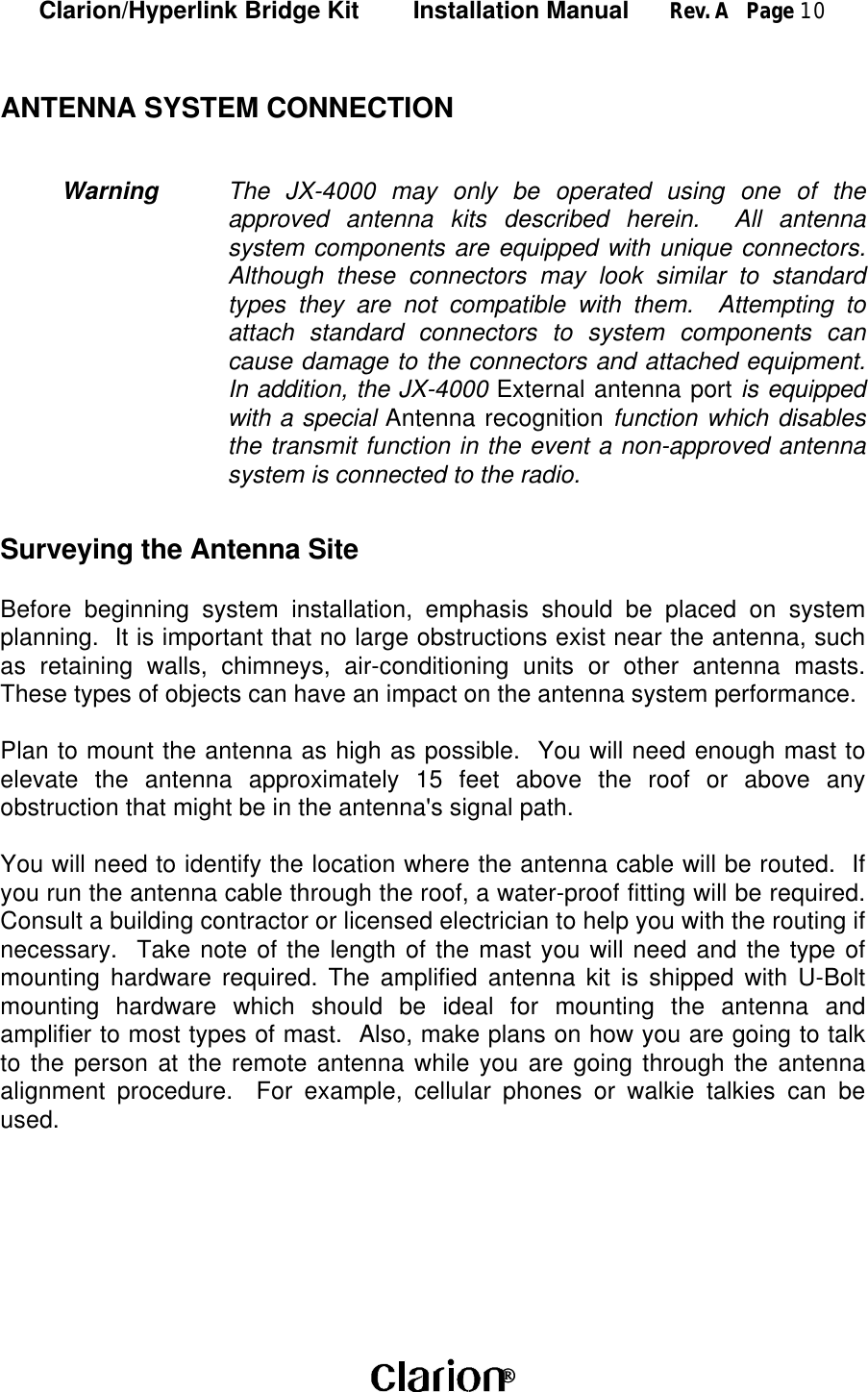 Clarion/Hyperlink Bridge Kit        Installation Manual      Rev. A   Page 10 ANTENNA SYSTEM CONNECTIONWarning The JX-4000 may only be operated using one of theapproved antenna kits described herein.  All antennasystem components are equipped with unique connectors.Although these connectors may look similar to standardtypes they are not compatible with them.  Attempting toattach standard connectors to system components cancause damage to the connectors and attached equipment.In addition, the JX-4000 External antenna port is equippedwith a special Antenna recognition function which disablesthe transmit function in the event a non-approved antennasystem is connected to the radio.Surveying the Antenna SiteBefore beginning system installation, emphasis should be placed on systemplanning.  It is important that no large obstructions exist near the antenna, suchas retaining walls, chimneys, air-conditioning units or other antenna masts.These types of objects can have an impact on the antenna system performance.Plan to mount the antenna as high as possible.  You will need enough mast toelevate the antenna approximately 15 feet above the roof or above anyobstruction that might be in the antenna&apos;s signal path.You will need to identify the location where the antenna cable will be routed.  Ifyou run the antenna cable through the roof, a water-proof fitting will be required.Consult a building contractor or licensed electrician to help you with the routing ifnecessary.  Take note of the length of the mast you will need and the type ofmounting hardware required. The amplified antenna kit is shipped with U-Boltmounting hardware which should be ideal for mounting the antenna andamplifier to most types of mast.  Also, make plans on how you are going to talkto the person at the remote antenna while you are going through the antennaalignment procedure.  For example, cellular phones or walkie talkies can beused.