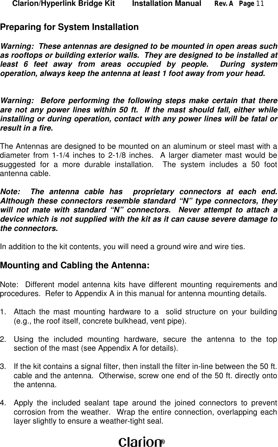 Clarion/Hyperlink Bridge Kit        Installation Manual      Rev. A   Page 11 Preparing for System InstallationWarning:  These antennas are designed to be mounted in open areas suchas rooftops or building exterior walls.  They are designed to be installed atleast 6 feet away from areas occupied by people.  During systemoperation, always keep the antenna at least 1 foot away from your head.Warning:  Before performing the following steps make certain that thereare not any power lines within 50 ft.  If the mast should fall, either whileinstalling or during operation, contact with any power lines will be fatal orresult in a fire.The Antennas are designed to be mounted on an aluminum or steel mast with adiameter from 1-1/4 inches to 2-1/8 inches.  A larger diameter mast would besuggested for a more durable installation.  The system includes a 50 footantenna cable.Note:  The antenna cable has  proprietary connectors at each end.Although these connectors resemble standard “N” type connectors, theywill not mate with standard “N” connectors.  Never attempt to attach adevice which is not supplied with the kit as it can cause severe damage tothe connectors.In addition to the kit contents, you will need a ground wire and wire ties.Mounting and Cabling the Antenna:Note:  Different model antenna kits have different mounting requirements andprocedures.  Refer to Appendix A in this manual for antenna mounting details.1. Attach the mast mounting hardware to a  solid structure on your building(e.g., the roof itself, concrete bulkhead, vent pipe).2. Using the included mounting hardware, secure the antenna to the topsection of the mast (see Appendix A for details).3. If the kit contains a signal filter, then install the filter in-line between the 50 ft.cable and the antenna.  Otherwise, screw one end of the 50 ft. directly ontothe antenna.4. Apply the included sealant tape around the joined connectors to preventcorrosion from the weather.  Wrap the entire connection, overlapping eachlayer slightly to ensure a weather-tight seal.