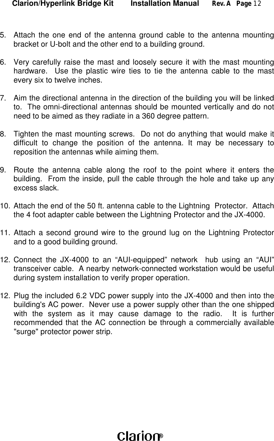 Clarion/Hyperlink Bridge Kit        Installation Manual      Rev. A   Page 12 5. Attach the one end of the antenna ground cable to the antenna mountingbracket or U-bolt and the other end to a building ground.6. Very carefully raise the mast and loosely secure it with the mast mountinghardware.  Use the plastic wire ties to tie the antenna cable to the mastevery six to twelve inches.7. Aim the directional antenna in the direction of the building you will be linkedto.  The omni-directional antennas should be mounted vertically and do notneed to be aimed as they radiate in a 360 degree pattern.8. Tighten the mast mounting screws.  Do not do anything that would make itdifficult to change the position of the antenna. It may be necessary toreposition the antennas while aiming them.9. Route the antenna cable along the roof to the point where it enters thebuilding.  From the inside, pull the cable through the hole and take up anyexcess slack.10. Attach the end of the 50 ft. antenna cable to the Lightning  Protector.  Attachthe 4 foot adapter cable between the Lightning Protector and the JX-4000.11. Attach a second ground wire to the ground lug on the Lightning Protectorand to a good building ground.12. Connect the JX-4000 to an “AUI-equipped” network  hub using an “AUI”transceiver cable.  A nearby network-connected workstation would be usefulduring system installation to verify proper operation.12. Plug the included 6.2 VDC power supply into the JX-4000 and then into thebuilding&apos;s AC power.  Never use a power supply other than the one shippedwith the system as it may cause damage to the radio.  It is furtherrecommended that the AC connection be through a commercially available&quot;surge&quot; protector power strip.