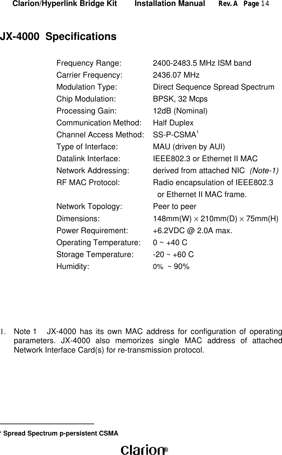 Clarion/Hyperlink Bridge Kit        Installation Manual      Rev. A   Page 14 JX-4000  SpecificationsFrequency Range: 2400-2483.5 MHz ISM bandCarrier Frequency: 2436.07 MHzModulation Type: Direct Sequence Spread SpectrumChip Modulation: BPSK, 32 McpsProcessing Gain: 12dB (Nominal)Communication Method: Half DuplexChannel Access Method: SS-P-CSMA1Type of Interface: MAU (driven by AUI)Datalink Interface: IEEE802.3 or Ethernet II MACNetwork Addressing: derived from attached NIC  (Note-1)RF MAC Protocol: Radio encapsulation of IEEE802.3  or Ethernet II MAC frame.Network Topology: Peer to peerDimensions: 148mm(W) × 210mm(D) × 75mm(H)Power Requirement: +6.2VDC @ 2.0A max.Operating Temperature: 0 ~ +40 CStorage Temperature: -20 ~ +60 CHumidity: 0%  ~ 90%1.  Note 1 JX-4000 has its own MAC address for configuration of operatingparameters. JX-4000 also memorizes single MAC address of attachedNetwork Interface Card(s) for re-transmission protocol.                             1 Spread Spectrum p-persistent CSMA