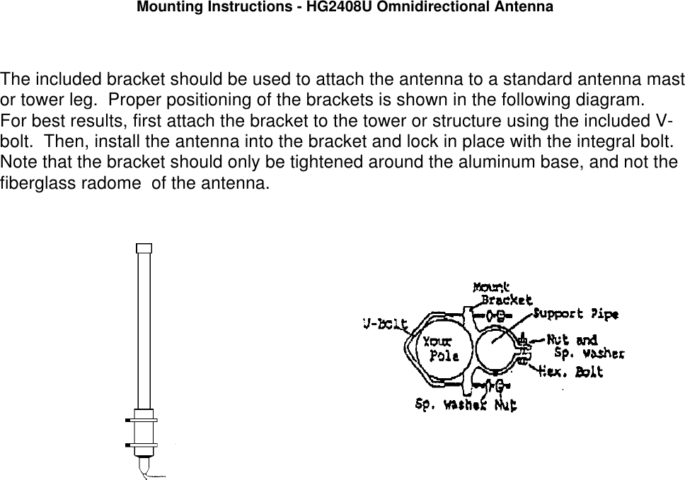 Mounting Instructions - HG2408U Omnidirectional AntennaThe included bracket should be used to attach the antenna to a standard antenna mastor tower leg.  Proper positioning of the brackets is shown in the following diagram.  For best results, first attach the bracket to the tower or structure using the included V-bolt.  Then, install the antenna into the bracket and lock in place with the integral bolt.Note that the bracket should only be tightened around the aluminum base, and not thefiberglass radome  of the antenna.