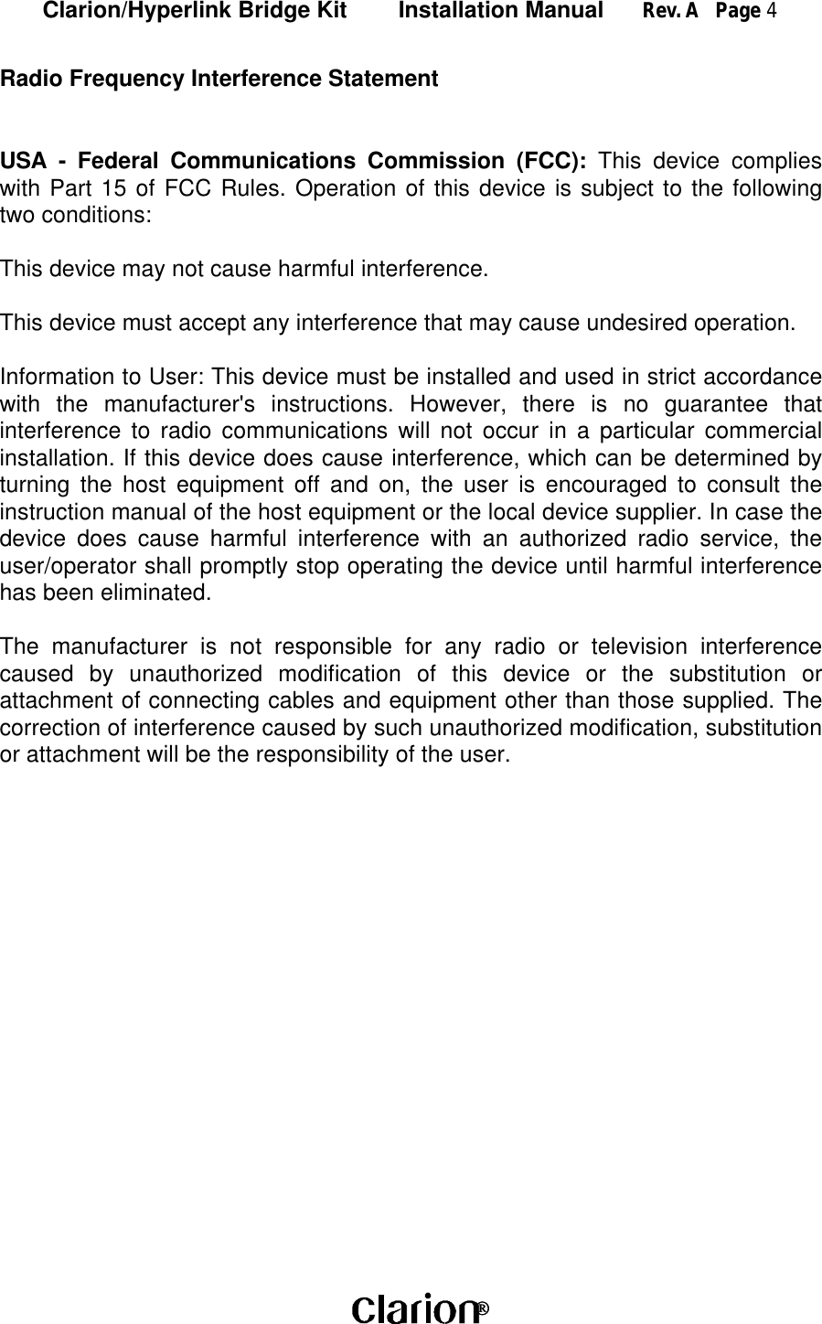 Clarion/Hyperlink Bridge Kit        Installation Manual      Rev. A   Page 4 Radio Frequency Interference StatementUSA - Federal Communications Commission (FCC): This device complieswith Part 15 of FCC Rules. Operation of this device is subject to the followingtwo conditions:This device may not cause harmful interference.This device must accept any interference that may cause undesired operation.Information to User: This device must be installed and used in strict accordancewith the manufacturer&apos;s instructions. However, there is no guarantee thatinterference to radio communications will not occur in a particular commercialinstallation. If this device does cause interference, which can be determined byturning the host equipment off and on, the user is encouraged to consult theinstruction manual of the host equipment or the local device supplier. In case thedevice does cause harmful interference with an authorized radio service, theuser/operator shall promptly stop operating the device until harmful interferencehas been eliminated.The manufacturer is not responsible for any radio or television interferencecaused by unauthorized modification of this device or the substitution orattachment of connecting cables and equipment other than those supplied. Thecorrection of interference caused by such unauthorized modification, substitutionor attachment will be the responsibility of the user.